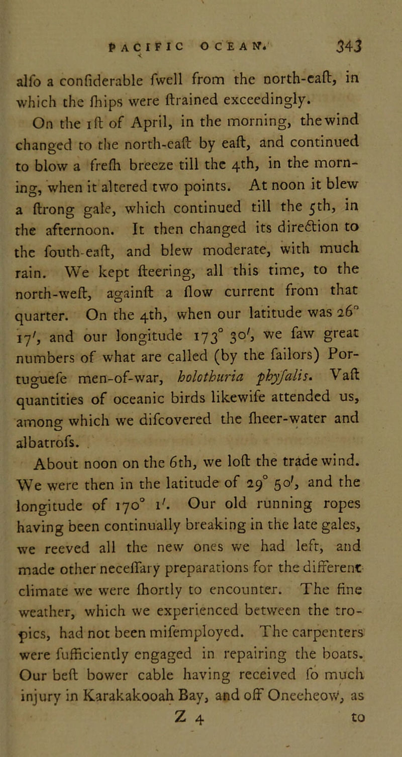 alfo a confiderable fwell from the north-cad, in which the fhips were drained exceedingly. On the id of April, in the morning, the wind changed to the north-ead by ead, and continued to blow a frefh breeze till the 4th, in the morn- ing, when it altered two points. At noon it blew a drong gale, which continued till the 5th, in the afternoon. It then changed its diredtion to the fouth ead, and blew moderate, with much rain. We kept deering, all this time, to the north-wed, againd a flow current from that quarter. On the 4th, when our latitude was 26° 17', and our longitude 1730 30', we faw great numbers of what are called (by the failors) Por- tuguefe men-of-war, holothuria phyfalis. Vaft quantities of oceanic birds likewife attended us, among which we difeovered the flieer-water and albatrofs. About noon on the 6th, we lod the trade wind. We were then in the latitude of 29° 50', and the longitude of 170° i'. Our old running ropes having been continually breaking in the late gales, we reeved all the new ones we had left, and made other neceffary preparations for the different climate we were ffiortly to encounter. The fine weather, which we experienced between the tro- pics, had not been mifemployed. The carpenters were diffidently engaged in repairing the boats. Our bed bower cable having received fo much injury in Karakakooah Bay, and off Oneeheow, as Z 4 to