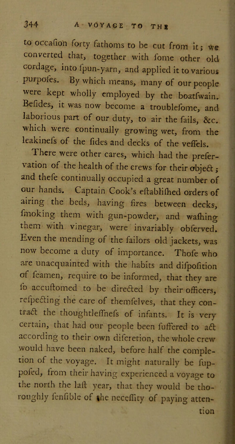 to occafion forty fathoms to be cut from it; we converted that, together with fome other old cordage, into fpun-yarn, and applied it to various purpoies. By which means, many of our people were kept wholly employed by the boatfwain. Befides, it was now become a troublefome, and laborious part of our duty, to air the fails, &amp;c. which were continually growing wet, from the leakinels of the fides and decks of the veflels. There were other cares, which had the prefer- vation of the health of the crews for their objeft ; and thefe continually occupied a great number of our hands. Captain Cook’s eftabliffied orders of airing the beds, having fires between decks, fmoking them with gun-powder, and wafhing them with vinegar, were invariably obferved. Even the mending of the failors old jackets, was now become a duty of importance. Thofe who are unacquainted with the habits and difpofition of feamen, require to be informed, that they are io accuftomed to be directed by their officers, refpeCting the care of themfelves, that they con- tract the thoughtleffnefs of infants. It is very certain, that had our people been fuffered to aCt according to their own difcretion, the whole crew would have been naked, before half the comple- tion of the voyage. It might naturally be fup- poled, from their having experienced a voyage to the north the laft year, that they would be tho- roughly fenfible of she neceflity of paying atten- tion