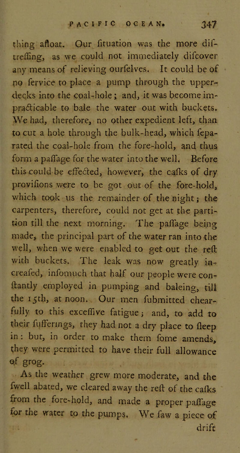 thing afloat. Our fituation was the more dii- trefling, as we could not immediately difcover any means of relieving ourfelves. It could be of no fervice to place a pump through the upper- decks into the coal-hole; and, it was become im- pra&amp;icable to bale the water out with buckets. We had, therefore, no other expedient left, than, to cut a hole through the bulk-head, which fepa- rated the coal-hole from the fore-hold, and thus form a paflage for the water into the well. Before this could be effected, however, the c^fks of dry provifions were to be got out of the fore-hold, which took us the remainder of the night; the carpenters, therefore, could not get at the parti- tion till the next morning. The paflage being made, the principal part of the water ran into the well, when we were enabled to get out the reft with buckets. The leak was now greatly in-, cleafed, infomuch that half our people were con- ftantly employed in pumping and baleing, till the 15th, at noon. Our men fubmitted chear- fully to this exceflive fatigue; and, to add to their fufferings, they had not a dry place to fleep in : but, in order to make them fome amends, they were permitted to have their full allowance o.f grog. As the weather grew more moderate, and the fwell abated, we cleared away the reft of the calks from the fore-hold, and made a proper paflage for the water to the pumps. We faw a piece of drift