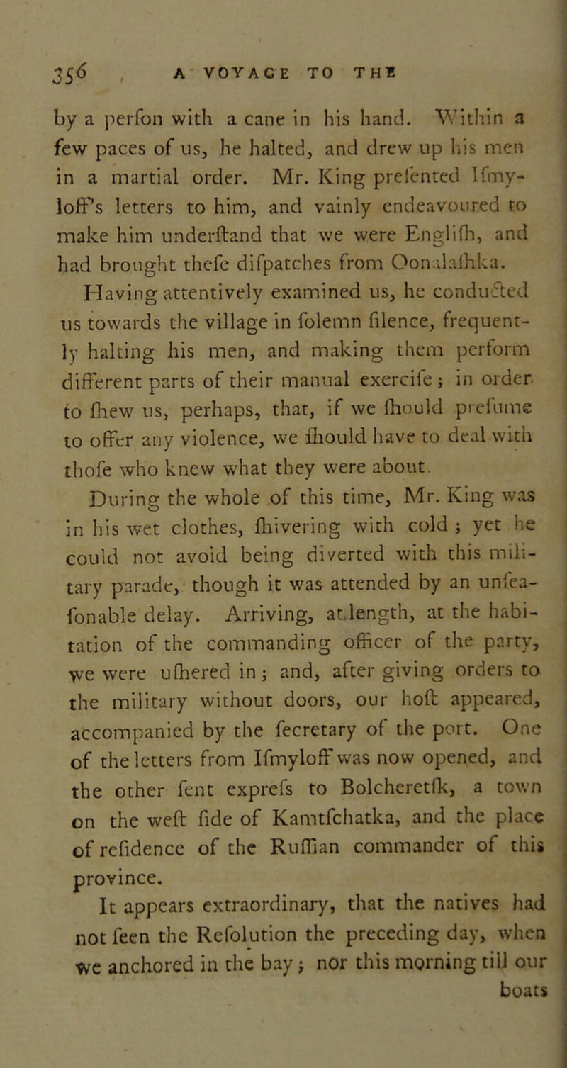 by a perfon with a cane in his hand. Within a few paces of us, he halted, and drew up his men in a martial order. Mr. King prefented Ifmy- lofFs letters to him, and vainly endeavoured to make him underftand that we were English, and had brought thefe difpatches from Oonalaihka. Elaving attentively examined us, he conducted us towards the village in folemn filence, frequent- ly halting his men, and making them pertorm different parts of their manual exercife ; in order to flaew us, perhaps, that, if we fhoukl prefume to offer any violence, we lhould have to deal with thofe who knew what they were about. During the whole of this time, Mr. King was in his wet clothes, fhivering with cold ; yet he could not avoid being diverted with this mili- tary parade, though it was attended by an unfea- fonable delay. Arriving, at,length, at the habi- tation of the commanding officer of the party, we were ufheredin; and, after giving orders to the military without doors, our hod appeared, accompanied by the fecretary of the port. One of the letters from Ifmyloff was now opened, and the other fent exprefs to Bolcheretlk, a town on the weft fide of Kamtfchatka, and the place of refidence of the Ruffian commander of this province. It appears extraordinary, that the natives had not feen the Refolution the preceding day, when we anchored in the bay; nor this morning tiil our boats