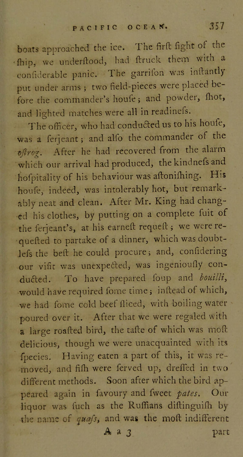 boats approached the ice. The firft fight of the • fhip, we underftood, had ftruck them with a confiderable panic. The garriion was inftantly put under arms ; two field-pieces were placed be- fore the commander’s houfe; and powder, fhot, and lighted matches were all in readinefs. The officer, who had conducted us to his houfe, was a ferjeant; and alio the commander of the vfirog. After he had recovered from the alarm which our arrival had produced, the kindnefs and hofpitality of his behaviour was aftonifhing. His houfe, indeed, was intolerably hot, but remark- ably neat and clean. After Mr. King had chang- ed his clothes, by putting on a complete fuit of the ferjeant’s, at his earned: requeft; we werere- quefled to partake of a dinner, which wasdoubt- lefs the beft he could procure; and, confidering our vifit was unexpected, was ingenioufly con- duced. To have prepared foup and bouilli, would have required fome time; inftead of which, we had fome cold beef lliced, with boiling water poured over it. After that we were regaled with a large roafted bird, the tafte of which was mod: delicious, though we were unacquainted with its fpecies. Having eaten a part of this, it was re- moved, and fifh were ferved up, dreifed in two different methods. Soon after which the bird ap- peared again in favoury and fweet pates. Our liquor was fuch as the Ruffians diftinguifh by the name of jtuifs, and was the mod indifferent A a 3 part