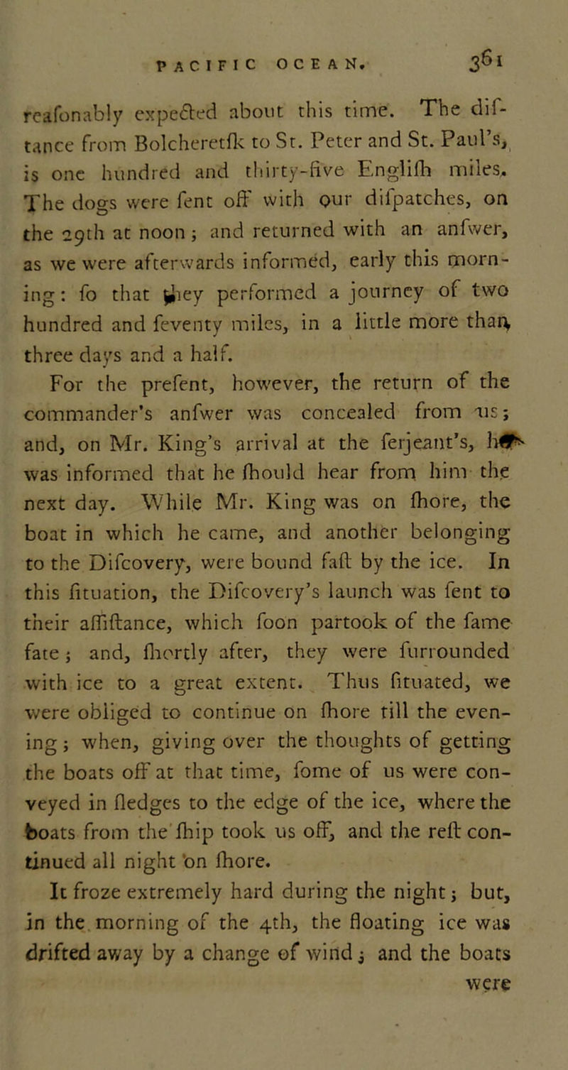 reafonably expe&amp;ed about this time. The dif- tance from Bolcheretfk to St. Peter and St. Paul’s, is one hundred and thirty-five Englifh miles. The dogs were fent off with Qur difpatches, on the 29th at noon; and returned with an anfwer, as we were afterwards informed, early this morn- ing: fo that fchey performed a journey of two hundred and feventy miles, in a little more than, three days and a half. For the prefent, however, the return of the commander’s anfwer was concealed from us; and, on Mr. King’s arrival at the ferjeant’s, h#** was informed that he fhould hear from him the next day. While Mr. King was on fhore, the boat in which he came, and another belonging to the Difcovery, were bound Faft by the ice. In this fituation, the Difcovery’s launch was fent to their affiftance, which foon partook of the fame fate; and, fhortly after, they were furrounded with ice to a great extent. Thus fituated, we were obliged to continue on fhore till the even- ing ; when, giving over the thoughts of getting the boats off at that time, fome of us were con- veyed in fledges to the edge of the ice, where the boats from the flup took us off, and the reft con- tinued all night ’on fhore. It froze extremely hard during the night; but, in the morning of the 4th, the floating ice was drifted away by a change of wind 3 and the boats were
