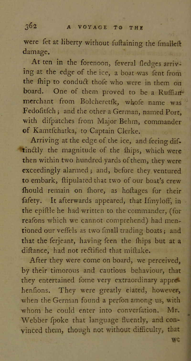 were fet at liberty without fuftaining the fmalleft damage. At ten in the forenoon, feveral Hedges arriv- ing at the edge of the ice, a boat was fent from the fhip to conduct thofe who were in them on board. One of them proved to be a Ruffiarf- merchant from Bolcheretfk, whofe name was Fedofitfch ; and the other a German, named Port, with difpatches from Major Behm, commander of Kamtfchatka, to Captain Clerke. Arriving at the edge of the ice, and feeing dif- tinctly the magnitude of the fhips, which were then within two hundred yards of them, they were exceedingly alarmed; and, before they ventured to embark, ftipulated that two of our boat’s crew fhould remain on fhore, as hoftages for their fafety. It afterwards appeared, that Ifmyloff, in the epiftle he had written to the commander, (for reafons which we cannot comprehend) had menr tioned our vefiels as two l'mall trading; boats; and that the ferjeant, having feen the fhips but at a diflance, had not rectified that miftake. After they were come on board, we perceived, by their timorous and cautious behaviour, that they entertained fome very extraordinary appre-- henfions. They were greatly eiated, however, when the German found a perfon among us, with whom he could enter into converfation. Mr. Webber fpoke that language fluently, and con- vinced them, though not without difficulty, that we