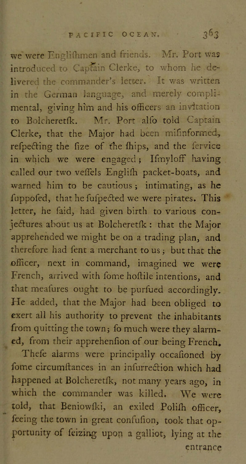 we were Englishmen and friends. Mr. Port was introduced to Captain Clerke, to whom he de- livered the commander’s letter. It was written I in the German language, and merely compli- mental, giving him and his officers an invitation to Bolcheretfk. Mr. Port alfo told Captain Clerke, that the Major had been mifinformed, refpedting the fize of the Chips, and the fervice in which we were engaged; Ifmyloff having called our two veffels Engliffi packet-boats, and warned him to be cautious ; intimating, as he fuppofed, that he fufpedted we were pirates. This letter, he faid, had given birth to various con- jectures about us at Bolcheretfk : that the Major apprehended we might be on a trading plan, and therefore had fent a merchant to us; but that the officer, next in command, imagined we were French, arrived with fome hoftile intentions, and that meafures ought to be purfued accordingly. He added, that the Major had been obliged to exert all his authority to prevent the inhabitants from quitting the town; fo much were they alarm- ed, from their apprehenfion of our being French. Thefe alarms were principally occafioned by fome circumftances in an infurrection which had happened at Bolcheretfk, not many years ago, in which the commander was killed. We were told, that Beniowlki, an exiled Poliffi officer, feeing the town in great confufion, took that op- portunity of fcizing upon a galliot, lying at the entrance