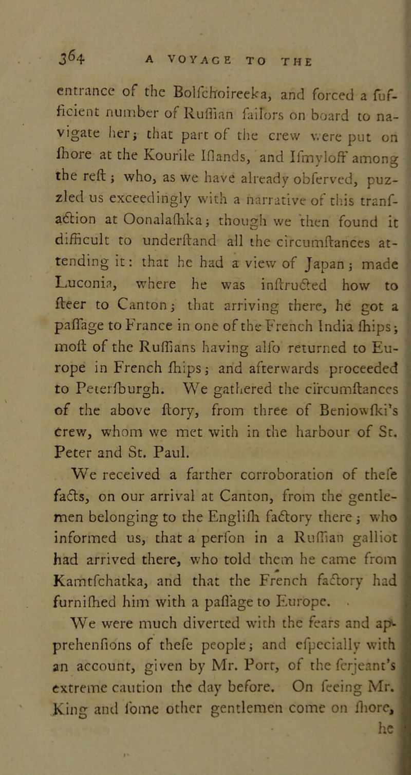 entrance of the Bolfchoireeka, and forced a fuf- ficient number of Ruffian tailors on board to na- vigate her that part of the crew were put on fhore at the Kourile Ifiands, and Ifmyloff among the reft; who, as we have already obferved, puz- zled us exceedingly with a narrative of this tranf- adtion at Oonalafhka; though we then found it difficult to underfland all the circumltances at- tending it: that he had a view of Japan; made Luconin, where he was inftrudted how to fleer to Canton that arriving there, he got a pafiage to France in one of the French India fhips j inoft of the Ruffians having alio returned to Eu- rope in French fhips; and afterwards proceeded to Peterfburgh. We gathered the ci'rcumftanccs of the above ftory, from three of Beniowfki’s crew, whom we met with in the harbour of St. Peter and St. Paul. We received a farther corroboration of thefe fadts, on our arrival at Canton, from the gentle- men belonging to the Englifh fadtory there ; who informed us, that a perfon in a Ruffian galliot had arrived there, who told them he came from Kamtfchatka, and that the French fadtory had furnifhed him with a pafiage to Europe. . We were much diverted with the fears and ap- prehenfions of thefe people ■, and efpccially with an account, given by Mr. Port, of the ferjeant’s extreme caution the day before. On feeing Mr. King and fome other gentlemen come on fhore, he