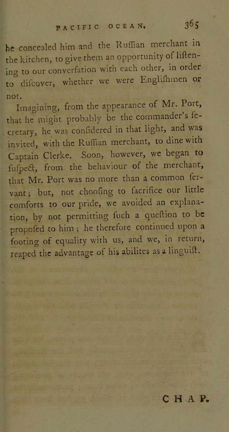 he concealed him and the Ruffian merchant m the kitchen, to give them an opportunity of liften- ing to our converfation with each other, in order to&amp; dil'cover, whether we were Engliffimen or not. Imagining, from the appearance of Mr. Port, that he might probably be the commander s fe- cretary, he was confidered in that light, and was invited, with the Ruffian merchant, to dine with Captain Clerke. Soon, however, we began to fufpebt, from the behaviour of the merchant, that Mr. Port was no more than a common fer- vantj but, not choofing to facrifice our little comforts to our pride, we avoided an explana- tion, by not permitting fuch a queftion to be propofed to him ; he therefore continued upon a footing of equality with us, and we, in leturn, reaped the advantage of his abilites as a linguifl. CHAP.