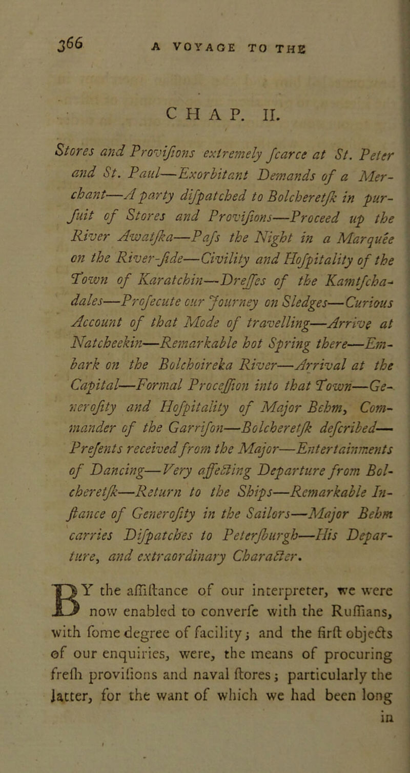 c H A P. II. i Stores and Provifions extremely Jcarce at St. Peter and iSt. Paul—Exorbitant Demands of a Mer- chant—A party difpatched to Bolcheretfk in pur- Juit of Stores and Provifions—Proceed up the River Aw at fa a—Pafs the Night in a Marquee on the River-fide—Civility and Hofpitaiity of the 'Town of Karatchin—Drejfes of the Kamtfcha- dales—Profecute cur Journey on Sledges—Curious Account of that Mode of travelling—Arrive at Natcheekin—Remarkable hot Spring there—Em- bark on the Bolchoireka River—Arrival at the Capital—Formal Proceffion into that Town—Ge- ts er of ty and Hofpitaiity of Major Behm, Com- mander of the Garrifon—Bolcheretfk defcribed— Prefents received from the Major—Entertainments of Dancing—Very ajfediing Departure from Bol- cheretfk—Return to the Ships—Remarkable In- Jlance of Generofity in the Sailors—Major Behm carries Difpatches to Peterfburgh—His Depar- ture, and extraordinary Character. BY the affillance of our interpreter, we were now enabled to converfc with the Ruffians, with feme degree of facility •, and the firft objects of our enquiries, were, the means of procuring freffi provifions and naval (lores j particularly the latter, for the want of which we had been long in