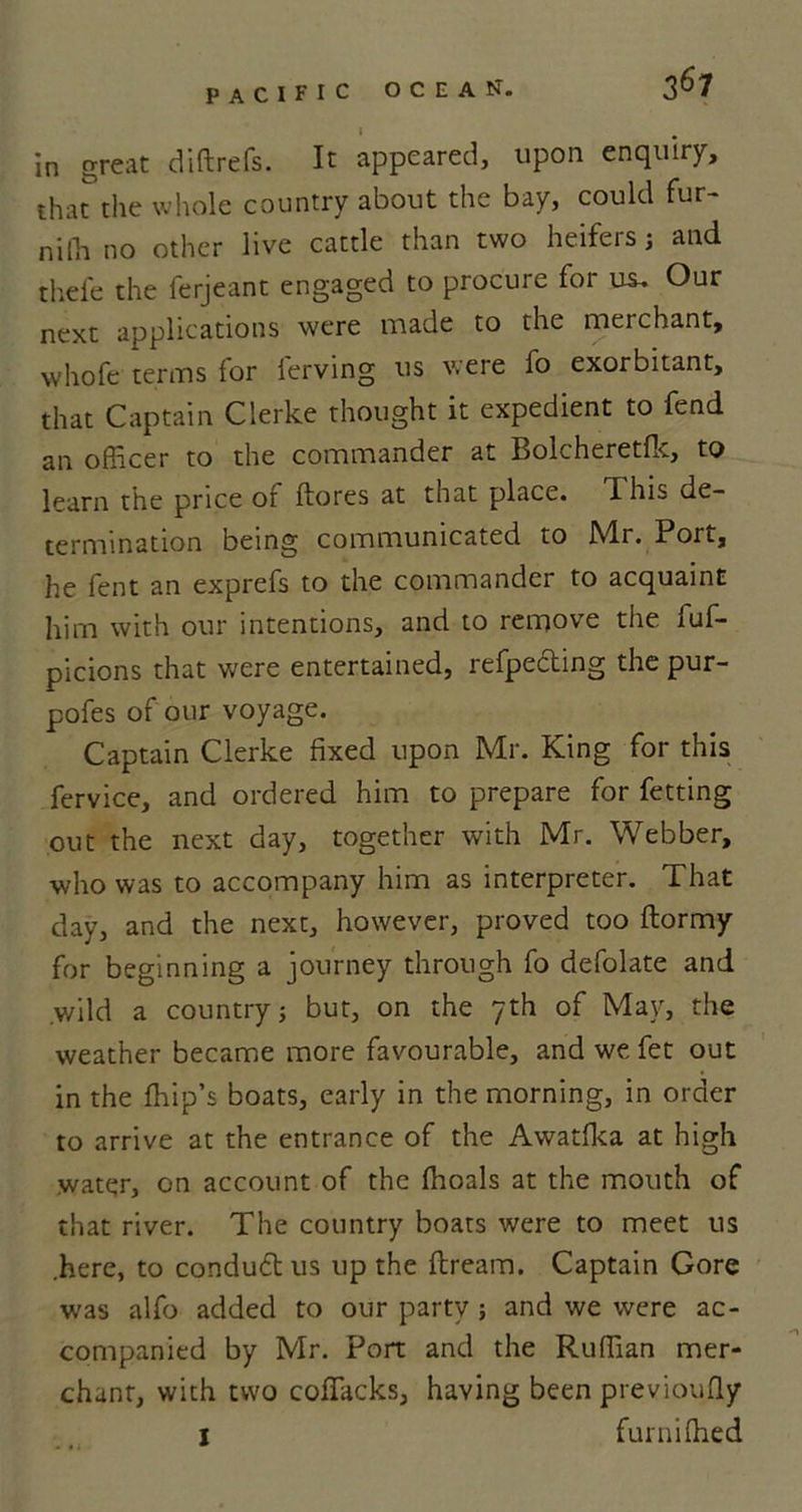in great diftrefs. It appeared, upon enquiry, that the whole country about the bay, could fur- nifti no other live cattle than two heifers; and thefe the ferjeant engaged to procure for us. Our next applications were made to the merchant, whofe terms for ferving us were fo exorbitant, that Captain Clerke thought it expedient to fend an officer to the commander at Bolcheretfk, to learn the price of ftores at that place. This de- termination being communicated to JVLr. Port, he fent an exprefs to the commander to acquaint him with our intentions, and to remove the fuf- picions that were entertained, refpeding the pur- pofes of our voyage. Captain Clerke fixed upon Mr. King for this fervice, and ordered him to prepare for fetting out the next day, together with Mr. Webber, who was to accompany him as interpreter. That day, and the next, however, proved too ftormy for beginning a journey through fo defolate and .wild a country; but, on the yth of May, the weather became more favourable, and we fet out in the ffiip’s boats, early in the morning, in order to arrive at the entrance of the Awatfka at high water, on account of the ffioals at the mouth of that river. The country boats were to meet us .here, to condudt us up the ftream. Captain Gore was alfo added to our party ; and we were ac- companied by Mr. Port and the Ruffian mer- chant, with two coffiacks, having been previoufly I furni ffied