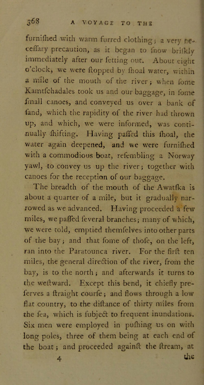 furnifhed with warm furred clothing; a very ne- eeflary precaution, as it began to fnow brilkly immediately after our fetting out. About eight o’clock, we were flopped by fhoal water, within a mile of the mouth of the river; when fome Kamtfchadales took us and our baggage, in fome fmall canoes, and conveyed us over a bank of land, which the rapidity of the river had thrown up, and which, we were informed, was conti- nually Drifting. Having patTed this fhoal, the water again deepened, and we were furnifhed with a commodious boat, refembling a Norway yawl, to convey us up the river; together with canoes for the reception of our baggage. The breadth of the mouth of the Awatfka is about a quarter of a mile, but it gradually nar- rowed as we advanced. Having proceeded a few miles, we paTed feveral branches; many of which, we were told, emptied themfelves into other parts of the bay; and that fome of thole, on the left, ran into the Paratounca river. For the firft ten miles, the general dire&amp;ion of the river, from the bay, is to the north; and afterwards it turns to the weilward. Except this bend, it chiefly pre- ferves a ftraight courfe; and flow's through a low flat country, to the diftance of thirty miles from the lea, which is fubjedt to frequent inundations. Six men were employed in pufhing us on with long poles, three of them being at each end of the boat; and proceeded againfl: the Dream, at 4 the