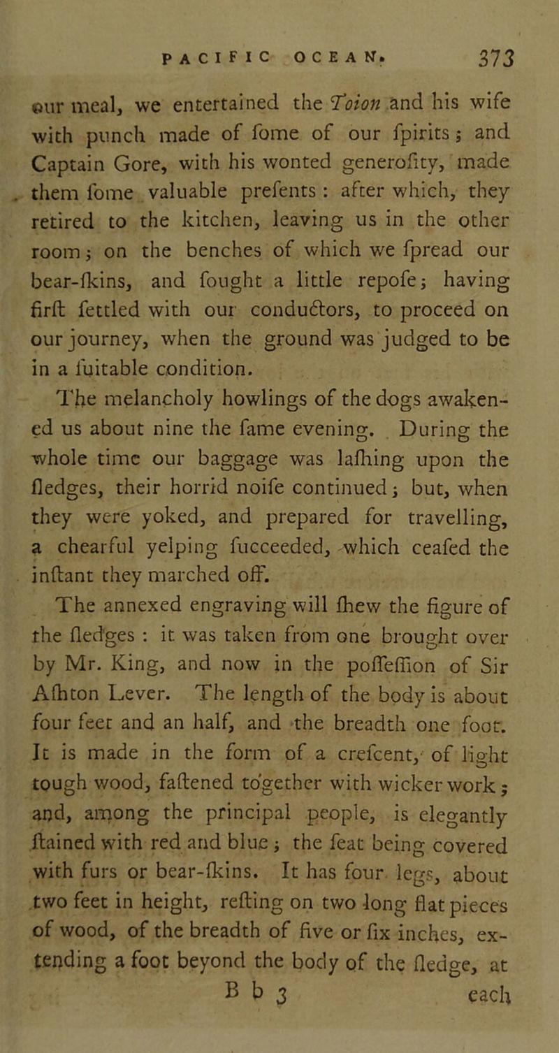 our meal, we entertained the Toion and his wife with punch made of fome of our fpirits ; and Captain Gore, with his wonted generofity, made them fome valuable prefents : after which, they retired to the kitchen, leaving us in the other room; on the benches of which we fpread our bear-fkins, and fought a little repofe; having firft fettled with our condudtors, to proceed on our journey, when the ground was judged to be in a fuitable condition. The melancholy howlings of the dogs awaken- ed us about nine the fame evening. During the whole time our baggage was lafhing upon the fledges, their horrid noife continued ■, but, when they were yoked, and prepared for travelling, a chearful yelping fucceeded, which ceafed the inttant they marched off. The annexed engraving will lhew the figure of the fledges : it was taken from one brought over by Mr. King, and now in the poffefiion of Sir A Alton Lever. The length of the body is about four feet and an half, and the breadth one foot. It is made in the form of a crefcent, of light tough wood, fattened together with wickerwork; and, among the principal people, is elegantly ftained with red and blue ; the feat being covered with furs or bear-fkins. It has four legs, about two feet in height, retting on two long flat pieces of wood, of the breadth of five or fix inches, ex- tending a foot beyond the body of the fledge, at B b 3 each