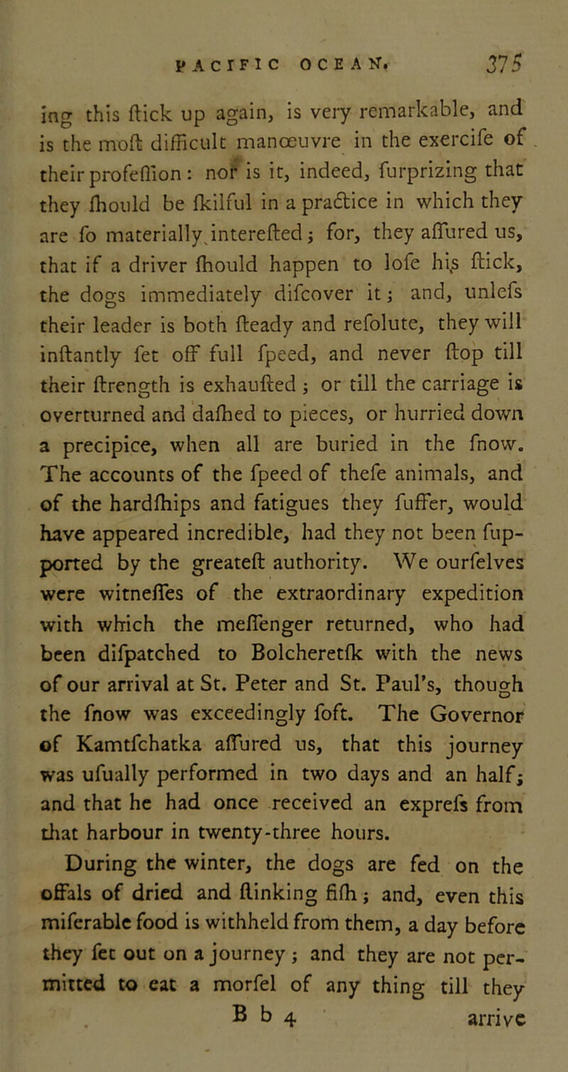 ing this ftick up again, is very remarkable, and is the moft difficult manoeuvre in the exercife of their profeftion: nor is it, indeed, furprizing that they Ihould be fkilful in a pra&ice in which they are fo materially, interefted j for, they allured us, that if a driver fhould happen to lofe hi.s ftick, the dogs immediately difcover it; and, unlefs their leader is both fteady and refolute, they will inftantly fet off full fpeed, and never ftop till their ftrength is exhaufted ; or till the carriage is overturned and dafhed to pieces, or hurried down a precipice, when all are buried in the fnow. The accounts of the fpeed of thefe animals, and of the hardfhips and fatigues they fuffer, would have appeared incredible, had they not been fup- ported by the greateft authority. We ourfelves were witneffes of the extraordinary expedition with which the meffenger returned, who had been difpatched to Bolcheretfk with the news of our arrival at St. Peter and St. Paul’s, though the fnow was exceedingly foft. The Governor of Kamtfchatka affured us, that this journey was ufually performed in two days and an half; and that he had once received an exprefs from drat harbour in twenty-three hours. During the winter, the dogs are fed on the offals of dried and (linking fifh; and, even this miferable food is withheld from them, a day before they fee out on a journey; and they are not per- mitted to cat a morfel of any thing till they B b 4 arrive