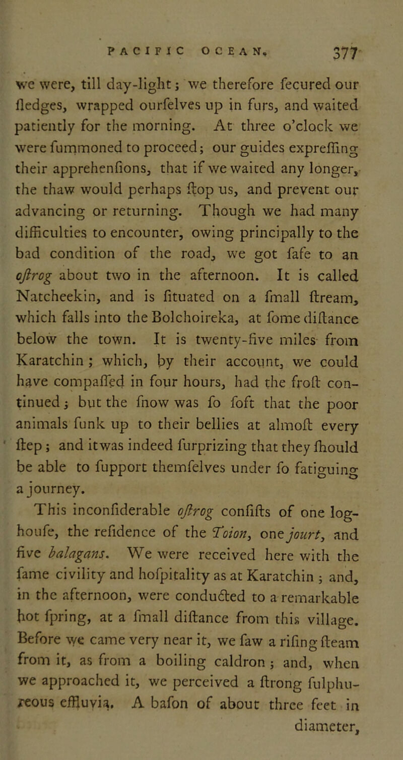 we were, till day-light; we therefore fecured our Hedges, wrapped ourfelves up in furs, and waited patiently for the morning. At three o’clock we were fummoned to proceed; our guides expreffing their apprehenfions, that if we waited any longer, the thaw would perhaps ftop us, and prevent out- advancing or returning. Though we had many difficulties to encounter, owing principally to the bad condition of the road, we got fafe to an ojirog about two in the afternoon. It is called Natcheekin, and is fituated on a fmall ftream, which falls into the Bolchoireka, at fome diftance below the town. It is twenty-five miles from Karatchin ; which, by their account, we could have compafied in four hours, had the froft con- tinued ; but the fnow was fo foft that the poor animals funk up to their bellies at almoft every ftep; and itwas indeed furprizing that they ffiould be able to fupport themfelves under fo fatiguin'* a journey. This inconfiderable ojirog confifts of one log- houfe, the refidence of the Toion, one jourt, and five balagans. We were received here with the fame civility and hofpitality as at Karatchin ; and, in the afternoon, were conduced to a remarkable hot fpring, at a fmall diftance from this village. Before we came very near it, we faw a rifingfteam from it, as from a boiling caldron j and, when we approached it, we perceived a ftrong fulphu- reous effluvia. A bafon of about three feet in diameter.