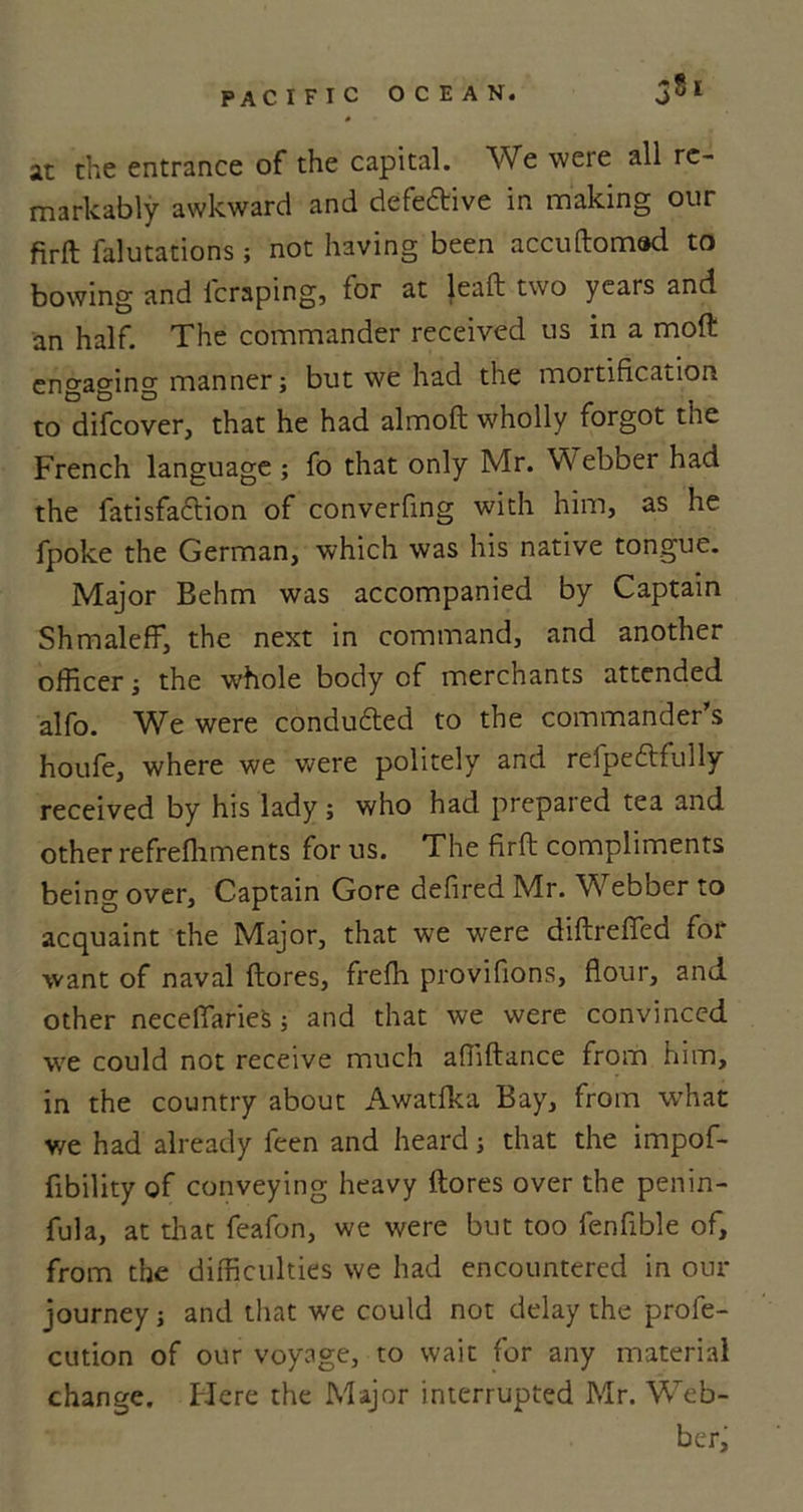 0 at the entrance of the capital. We were all re- markably awkward and defe&amp;ive in making our firft falutations; not having been accuftomad to bowing and fcraping, for at leaft two years and an half. The commander received us in a moft engaging manner; but we had the mortification to difeover, that he had almoft wholly forgot the French language ; fo that only Mr. Webber had the fatisfaction of converfing with him, as he fpoke the German, which was his native tongue. Major Behm was accompanied by Captain Shmaleff, the next in command, and another officer; the w’hole body of merchants attended alfo. We were conduced to the commander’s houfe, where we were politely and refpeftfully received by his lady; who had prepared tea and other refrelhments for us. The firft compliments being over. Captain Gore defired Mr. Webber to acquaint the Major, that we were diftrefied for want of naval ftores, frefli provifions, flour, and other neceflaries; and that we were convinced we could not receive much affiftance from him, in the country about Awatfka Bay, from what we had already feen and heard; that the impof- fibility of conveying heavy ftores over the penin- fula, at that feafon, we were but too fenfible of, from the difficulties we had encountered in our journey; and that we could not delay the profe- cution of our voyage, to wait for any material change. Here the Major interrupted Mr. Web- ber,