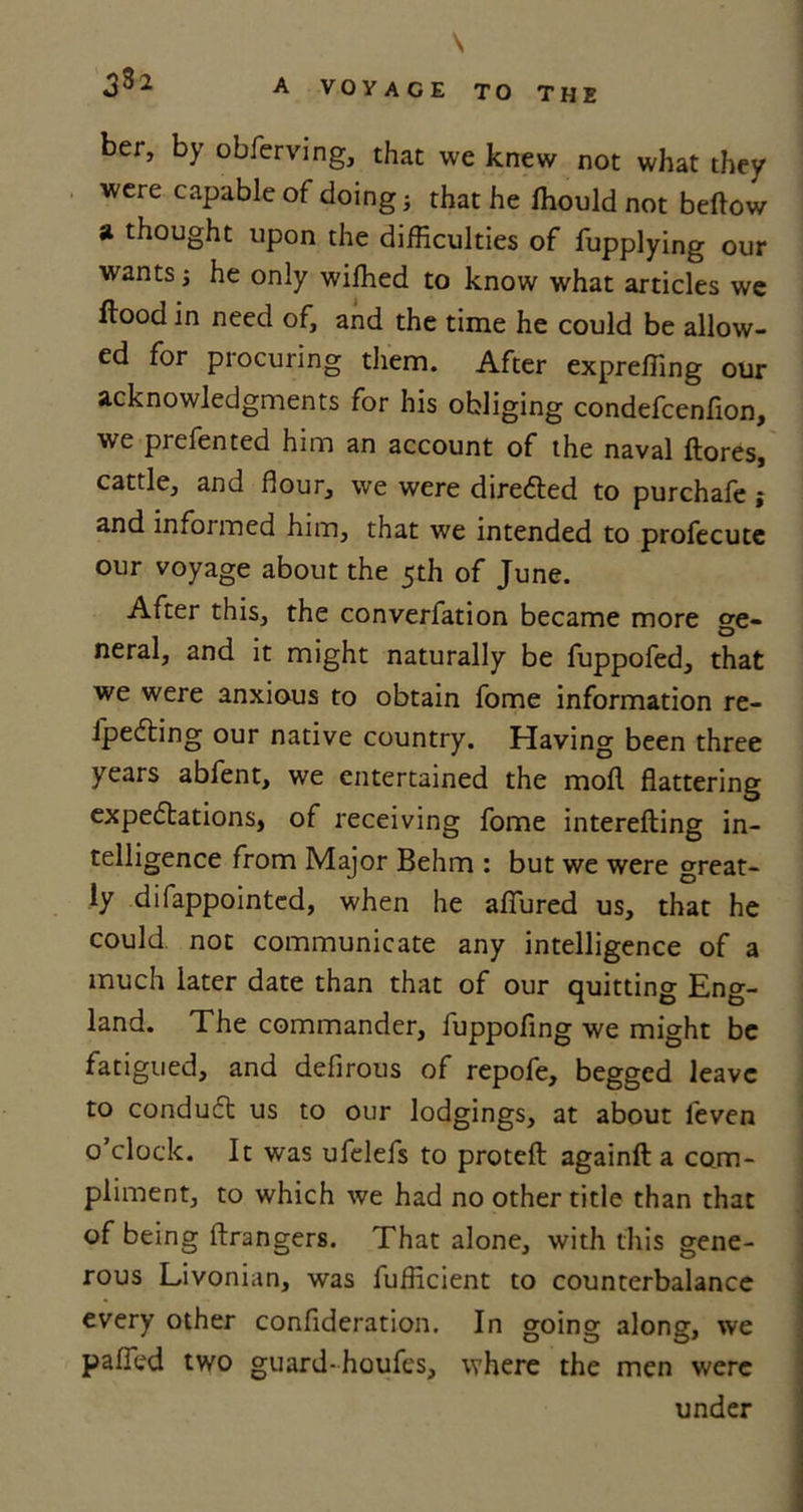 \ 3%2 A VOYAGE TO THE ber, by obferving, that we knew not what they were capable of doing; that he Ihould not bellow a thought upon the difficulties of fupplying our wants he only wiffied to know what articles we flood in need of, and the time he could be allow- ed for procuring them. After expreffing our acknowledgments for his obliging condefcenfion, we prefen ted him an account of the naval {lores, cattle, and flour, we were directed to purchafe ; and informed him, that we intended to profecute our voyage about the 5th of June. After this, the converfation became more ge- neral, and it might naturally be fuppofed, that we were anxious to obtain fome information re- ipeCting our native country. Having been three years abfent, we entertained the mofl flattering expectations, of receiving fome interefting in- telligence from Major Behm : but we were great- ly difappointed, when he allured us, that he could, not communicate any intelligence of a much later date than that of our quitting Eng- land. The commander, fuppofing we might be fatigued, and defirous of repofe, begged leave to condudt us to our lodgings, at about l'even o’clock. It was ufelefs to protell againfl a com- pliment, to which we had no other title than that of being ftrangers. That alone, with this gene- rous Livonian, was fufficient to counterbalance every other confideration. In going along, we pafled two guard-houfes, where the men were under
