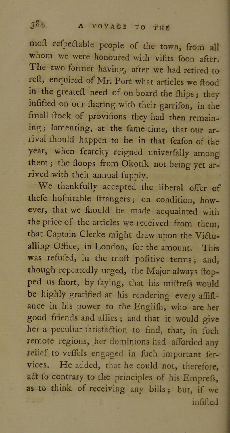 mod refpedlable people of the town, from all ■whom we were honoured with vifits foon after* The two former having, after we had retired to reft, enquired of Mr. Port what articles we flood in the greatefl need of on board the fhips; they infifled on our fharing with their garrifon, in the Pmall flock of provifions they had then remain- ing; lamenting, at the fame time, that our ar- rival fhould happen to be in that feafon of the year, when fcarcity reigned univerfally among them; the floops from Okotfk not being yet ar- rived with their annual fupply. We thankfully accepted the liberal offer of thefe hofpitable flrangers; on condition, how- ever, that we fhould be made acquainted with the price of the articles we received from them, that Captain Clerke might draw upon the Victu- alling Office, in London, for the amount. This was refufed, in the mcfl pofitive terms; and, though repeatedly urged, the Major always flop- ped us fhort, by faying, that his miflrefs would be highly gratified at his rendering every affifl- ance in his power to the Englifh, who are her good friends and allies; and that it would give her a peculiar fatisfadlion to find, that, in fuch remote regions, her dominions had afforded any relief to veffels engaged in fuch important fer- vices. He added, that he could not, therefore, a61 l'o contrary to the principles of his Emprefs, as to think of receiving any bills; but, if we infifled
