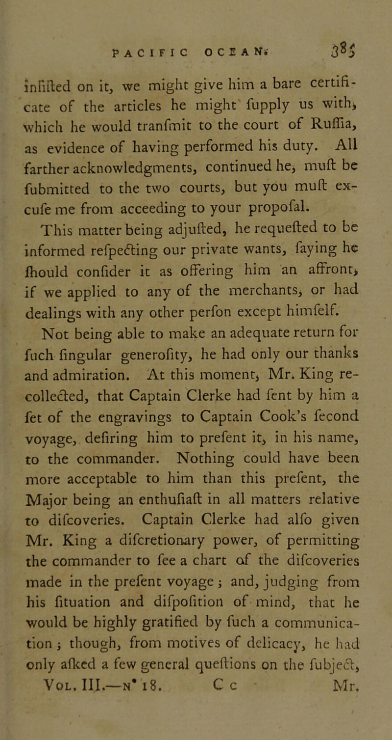 335 infilled on it, we might give him a bare certifi- cate of the articles he might fupply us with* which he would tranfmit to the court of Ruffia, as evidence of having performed his duty. All farther acknowledgments, continued he, muft be fubmitted to the two courts, but you mull ex- cufe me from acceeding to your propofal. This matter being adjufted, he requefted to be informed refpefting our private wants, faying he fhould confider it as offering him an affront* if we applied to any of the merchants, or had dealings with any other perfon except himfelf. Not being able to make an adequate return for fnch fingular generofity, he had only our thanks and admiration. At this moment, Mr. King re- collected, that Captain Clerke had fent by him a fet of the engravings to Captain Cook’s fecond voyage, defiring him to prefent it, in his name, to the commander. Nothing could have been more acceptable to him than this prefent, the Major being an enthufiaft in all matters relative to difcoveries. Captain Clerke had alfo given Mr. King a difcretionary power, of permitting the commander to fee a chart of the difcoveries made in the prefent voyage ; and, judging from his fituation and difpofition of mind, that he would be highly gratified by fuch a communica- tion ; though, from motives of delicacy, he had only afked a few general queftions on the fubjecl, Vol. III.—n* 18. Cc • Mr.