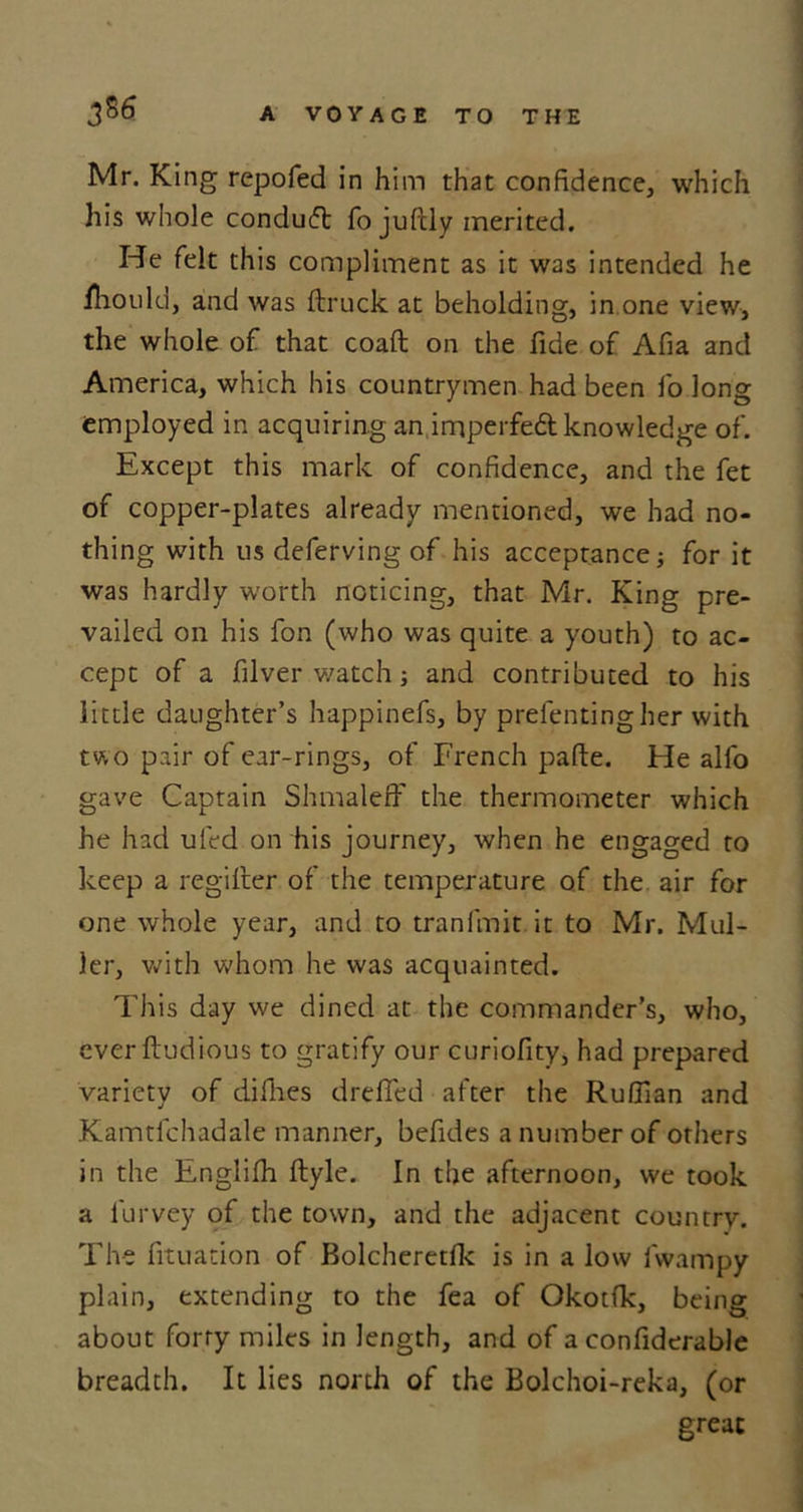 Mr. King repofed in him that confidence, which his whole condufl fo juftly merited. He felt this compliment as it was intended he fhould, and was ftruck at beholding, in one view, the whole of that coaft on the fide of Afia and America, which his countrymen had been fo long employed in acquiring an imperfed knowledge of. Except this mark of confidence, and the fet of copper-plates already mentioned, we had no- thing with us deferving of his acceptance j for it was hardly worth noticing, that Mr. King pre- vailed on his fon (who was quite a youth) to ac- cept of a filver watch; and contributed to his little daughter’s happinefs, by prefentingher with two pair of ear-rings, of French pafte. He alfo gave Captain Shmaleff the thermometer which he had uled on his journey, when he engaged to keep a regilter of the temperature of the air for one whole year, and to tranfmit it to Mr. Mul- ler, with whom he was acquainted. This day we dined at the commander’s, who, everftudious to gratify our curiofity, had prepared variety of difhes drefied after the Ruffian and Kamtfchadale manner, befidcs a number of others in the Englifh ftyle. In the afternoon, we took a lurvey of the town, and the adjacent country. The fituation of Bolcheretfic is in a low fvvampy plain, extending to the fea of Okotfk, being about forty miles in length, and of a confiderable breadth. It lies north of the Bolchoi-reka, (or great
