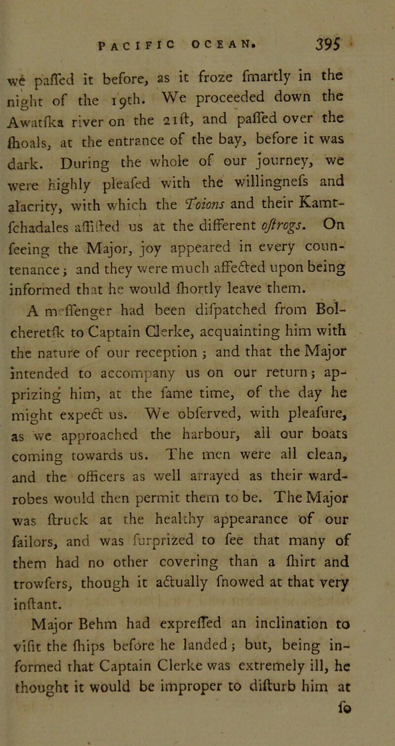 we palTed it before, as it froze fmartly in the night of the 19th. We proceeded down the Awatfka river on the 21ft, and pafied over the ffioals, at the entrance of the bay, before it was dark. During the whole of our journey, we were highly pleafed with the willingnefs and alacrity, with which the Colons and their Kamt- fchadales affifted us at the different ojirogs. On feeing the Major, joy appeared in every coun- tenance ■, and they were much affe£led upon being informed that he would fhortly leave them. A m ’ffenger had been difpatched from Bol- cheretfk to Captain Clerke, acquainting him with the nature of our reception ; and that the Major intended to accompany us on our return; ap- prizing him, at the fame time, of the day he might expect us. We obferved, with pleafure, as we approached the harbour, all our boats coming towards us. The men were all clean, and the officers as well arrayed as their ward- robes would then permit them to be. The Major was (truck at the healthy appearance of our failors, and was furprized to fee that many of them had no other covering than a ffiirt and trowfers, though it actually fnowed at that very inflant. Major Behm had exprelfed an inclination to vifit the ffiips before he landed; but, being in- formed that Captain Clerke was extremely ill, he thought it would be improper to difturb him at fo