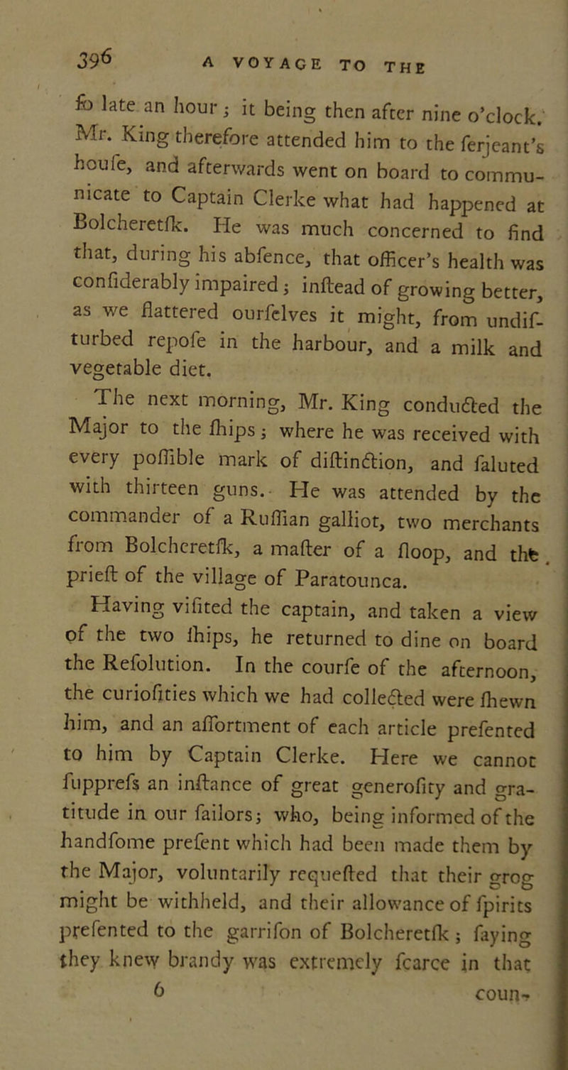 fo late an hour 5 it being then after nine o’clock. Mr. King therefore attended him to the ferjeant’s houfe, and afterwards went on board to commu- nicate to Captain Clerke what had happened at Bolcheietfk. He was much concerned to find that, during his abfence, that officer’s health was confiderably impaired; inftead of growing better, as we flattered ourfelves it might, from undif- turbed repofe in the harbour, and a milk and vegetable diet. The next morning, Mr. King conduced the Major to the fliipsj where he was received with every poffible mark of diftinftion, and faluted with thirteen guns. He was attended by the commander of a Ruffian galliot, two merchants fi om Bolcheretfk, a mailer of a floop, and thfe prieft of the village of Paratounca. Having vifited the captain, and taken a view of the two lhips, he returned to dine on board the Relolution. In the courle of the afternoon, the curiofities which we had collected were fhewn him, and an afiortment of each article prefented to him by Captain Clerke. Here we cannot fupprefs an inftance of great generofity and gra- titude in our failors; who, being informed of the handfome prefent which had been made them by the Major, voluntarily requefted that their crog might be withheld, and their allowance of fpirits prefented to the garrifon of Bolcheretfk ; faying they knew brandy was extremely fcarce in that 6 coun-