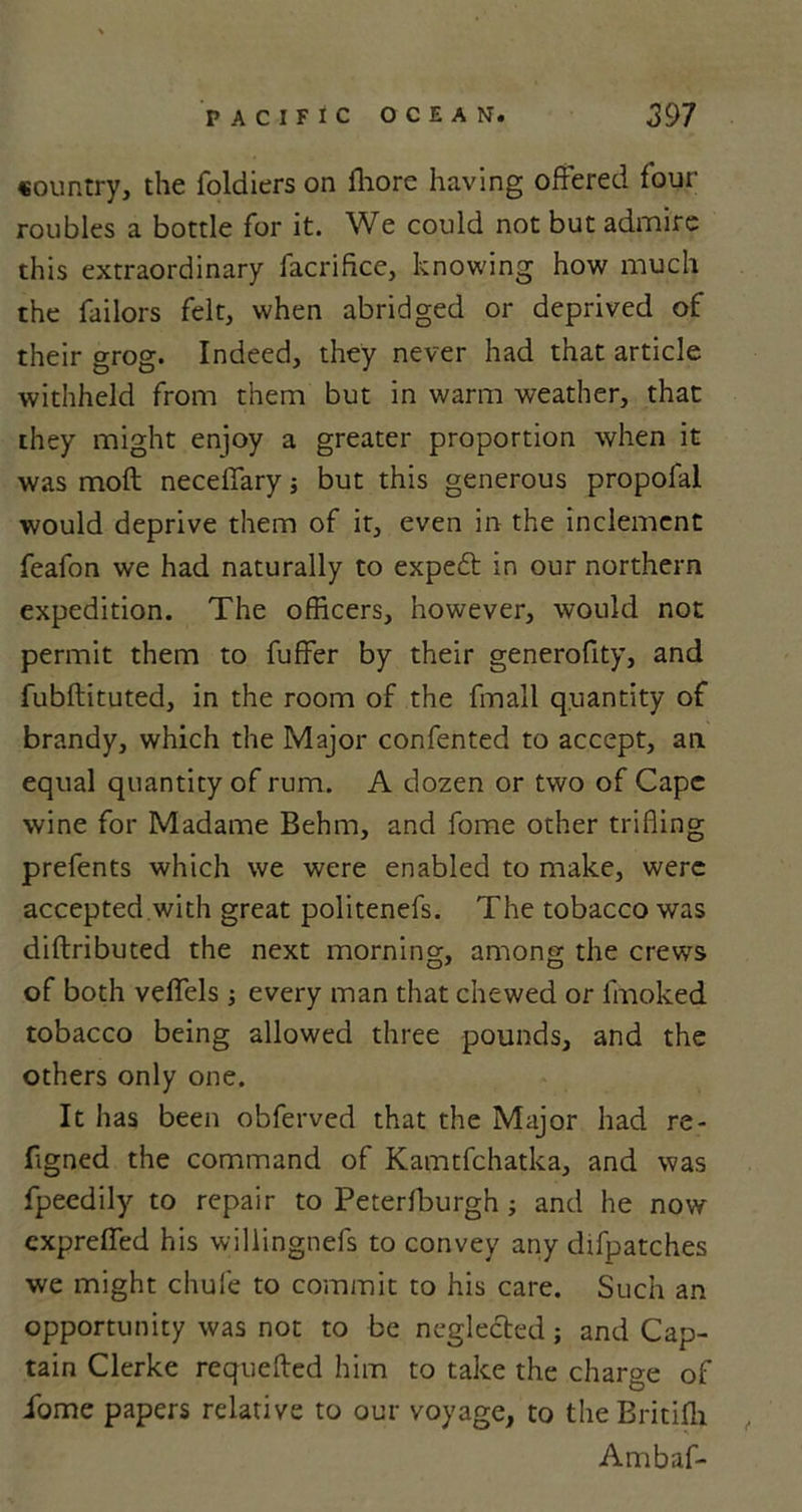 country, the foldiers on fliore having offered four roubles a bottle for it. We could not but admire this extraordinary facrifice, knowing how much the failors felt, when abridged or deprived of their grog. Indeed, they never had that article withheld from them but in warm weather, that they might enjoy a greater proportion when it was moft neceffary j but this generous propofal would deprive them of it, even in the inclement feafon we had naturally to expeft in our northern expedition. The officers, however, would not permit them to fuffer by their generofity, and fubftituted, in the room of the fmall quantity of brandy, which the Major confented to accept, an equal quantity of rum. A dozen or two of Cape wine for Madame Behm, and fome other trifling prefents which we were enabled to make, were accepted with great politenefs. The tobacco was diftributed the next morning, among the crews of both veffels; every man that chewed or fmoked tobacco being allowed three pounds, and the others only one. It has been obferved that the Major had re- figned the command of Kamtfchatka, and was fpeedily to repair to Peterfburgh; and he now cxpreffed his willingnefs to convey any difpatches we might chufe to commit to his care. Such an opportunity was not to be neglected; and Cap- tain Clerke requeued him to take the charge of iome papers relative to our voyage, to the Britifli Ambaf-