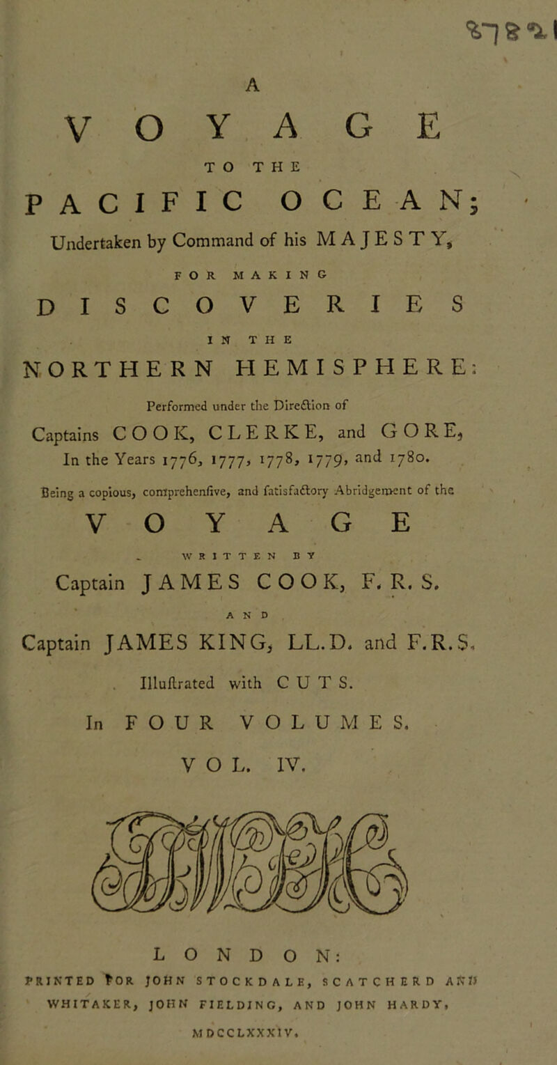 %.~I s- a. I A VOYAGE TO THE PACIFIC OCEAN FOR MAKING discoveries IN THE NORTHERN HEMISPHERE: Performed under the Direction of Captains COO K, C L E R K E, and GORE) In the Years 1776, 1777> 1778, 1779, and 1780. Being a copious, comprehcnfive, and fatisfa&ory Abridgement of the. VOYAGE WRITTEN BY Captain JAMES COOK, F. R. S. AND Captain JAMES KING, LL.D. and F.R.S. Illuftrated with CUTS. In FOUR VOLUMES. LONDON: PRINTED *OR JOHN STOCKDALE, SCATCHERD A Nil WHITAKER, JOHN FIELDING, AND JOHN HARDY, MDCCLXXX1V, VJ •