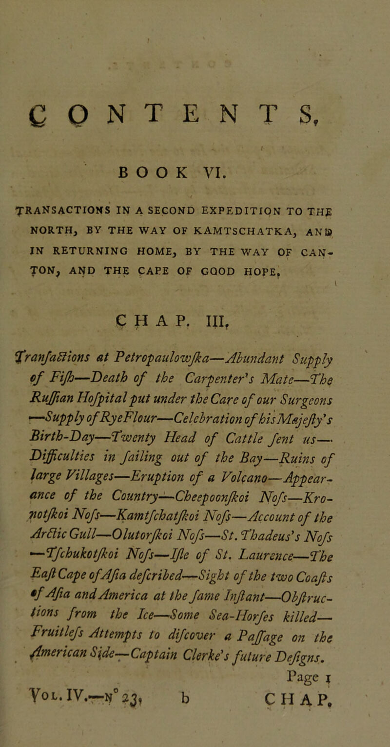 CONTENTS, I BOOK VI. ■i TRANSACTIONS IN A SECOND EXPEDITION TO THE NORTH, BY THE WAY OF KAMTSCHATKA, AND IN RETURNING HOME, BY THE WAY OF CAN- TON, AND THE CAPE OF GOOD HOPE. CHAP. III? Sfranfattions at F etropaulowfka—Abundant Supply of Fijh—Death of the Carpenter's Mate—The Ruffian Hof pit al put under the Care of our Surgeons —Supply of Rye FI our—Celebration of hisMajefy's Birth-Day—Twenty Head of Cattle fent us— Difficulties in failing out of the Bay—Ruins of large Villages—Eruption of a Volcano—Appear- ance of the Country—Cheepoonfkoi Nofs—Kro- notfkoi Nofs—Kamtfchatfkoi Nofs—Account of the Arttic Gull—Olutorfkoi Nofs—St. Thadeus's Nofs —Tfchukotjkoi Nofs—IJle of St. Laurence—The EaJtCape ofAfia defcribed—Sight of the two Coafis tf Afia and America at the fame hft ant—Objt ruc- tions from the Ice—Some Sea-Horfes killed— Fruitlefs Attempts to difcover a Faff age on the /American Side—Captain Clerke's future Defigns. Page i Vol.IV.—N°2J, b CHAP. b