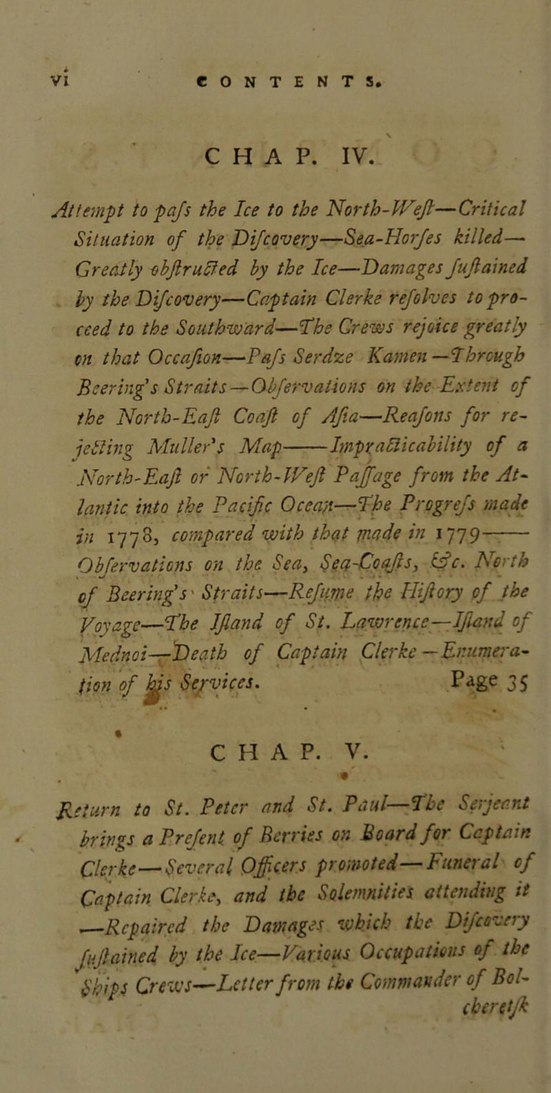 S CHAP. IV. Attempt to pafs the Ice to the North-Weft—Critical Situation of the Difcovery—Sea-IIorfes killed— Greatly obftrucfed by the Ice—Damages Juftained by the Difcovery—Captain Clerke refolves to pro- ceed to the Southward—'The Crews rejoice greatly an that Occafton—Pafs Serdze Kamen —Through Peering s Straits — 01fervations on the Extent of the Nortb-Eaft Coaft of Afta—Reafons for re- jecting Muller's Map Impracticability of a Nortb-Eaft or North-Weft Paft'age from the At- lantic into the Pacific Ocean—The Progrefs made in 1778, compared with that made in 1779 Obfervations on the Sea} Sea-Coafts, &amp;c. North of Beering's' Straits—Refume the Hiftory of the Voyage—The Iftand of St. Lawrence—Iftand of Mednoi—Death of Captain Clerke —Enumera- tion of Ms Services. Page 35 CHAP. V. • Return to St. Peter and St. Paul—The Serjeant brings a Prefent of Berries on Board for Captain Clerke—Several Officers promoted—Funeral of Captain Clerke, and the Solemnities attending it —Repaired the Damages which the Difcovery fujlained by the Ice—Various Occupations oj the Ships Crews—Letter from the Commander of Bol- eberetjk