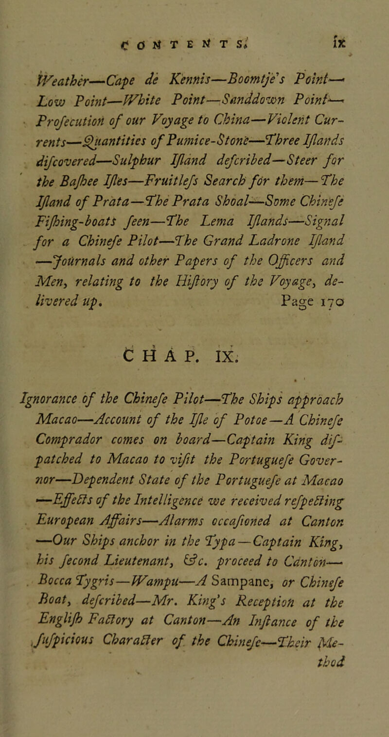 t ■ Weather—Cape de Kennis—Boomtje's Point—* Low Point—White Point—Sand down Point— Projecution of our Voyage to China—Violent Cur- rents—Quantities of Pumice-Stone—Three Ifiands difcovered—Sulphur If and defcribed—Steer for the Bajhee Ifies—Fruitlefs Search for them— The If and of Prat a—The Prata Shoal—Some Chinefe Fijhing-boats feen—The Lema Ifands—Signal for a Chinefe Pilot—The Grand Ladrone If and —Journals and other Papers of the Ojfcers and Men, relating to the Uifory of the Voyage, de- livered up. Page 170 CHAP. IX. • 1 .* \ •. Ignorance of the Chinefe Pilot—The Ships approach Macao—Account of the Ife of Potoe —A Chinefe Comprador comes on board—Captain King dif- patched to Macao to vift the Portuguefe Gover- nor—Dependent State of the Portuguefe at Macao —Effebls of the Intelligence we received ref pelting European Affairs—Alarms occafoned at Canton —Our Ships anchor in the Typa — Captain King, his fecond Lieutenant, &c. proceed to Canton— Bocca Tygris—Wampu—A Sampane, or Chinefe Boaty defcribed—Mr. King's Reception at the Englijh Fall ory at Canton—An Infiance of the Jufpicious Char abler of the Chinefe—Their Me- thod