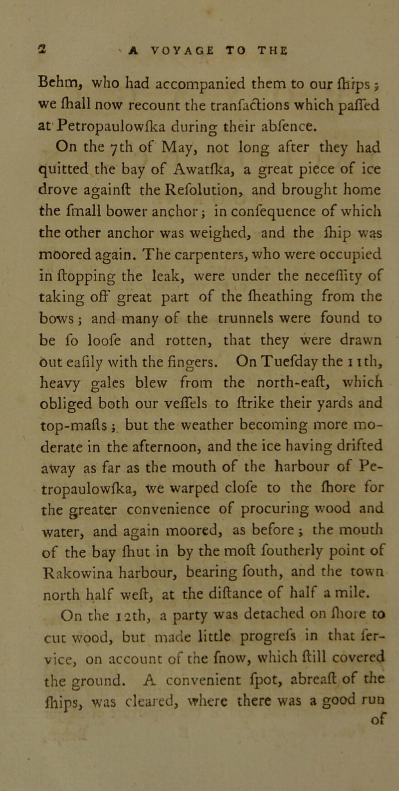 Bchm, who had accompanied them to our fhips ; we lhall now recount the tranfaclions which palled at Petropaulowlka during their abfence. On the 7th of May, not long after they had quitted the bay of Awatlka, a great piece of ice drove againft the Refolution, and brought home the fmall bower anchor; in coniequence of which the other anchor was weighed, and the Ihip was moored again. The carpenters, who were occupied in flopping the leak, were under the neceflity of taking oil' great part of the fheathing from the bows; and many of the trunnels were found to be fo loofe and rotten, that they were drawn out eafily with the fingers. On Tuefday the 1 ith, heavy gales blew from the north-eaft, which obliged both our vefiels to ftrike their yards and top-malls j but the weather becoming more mo- derate in the afternoon, and the ice having drifted away as far as the mouth of the harbour of Pe- tropaulowlka, we warped clofe to the lhore for the greater convenience of procuring wood and water, and again moored, as before; the mouth of the bay Ihut in by the moll foutherly point of Rakowina harbour, bearing fouth, and the town north half well, at the dillance of half a mile. On the 12th, a party was detached on lhore to cut wood, but made little progrels in that ler- vice, on account of the fnow, which Hill covered the ground. A convenient fpot, abreall of the fhips, was cleared, where there was a good run