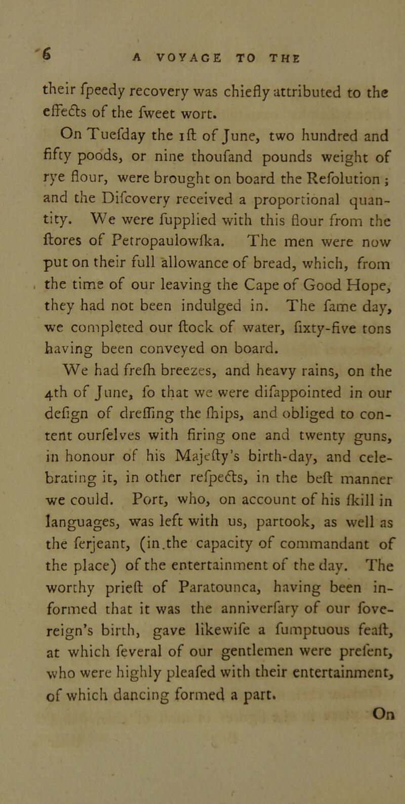 their fpeedy recovery was chiefly attributed to the effects of the fweet wort. On Tuelday the ift of June, two hundred and fifty poods, or nine thoufand pounds weight of rye flour, were brought on board the Refolution ; and the Difcovery received a proportional quan- tity. We were fupplied with this flour from the ftores of Petropaulowlka. The men were now put on their full allowance of bread, which, from the time of our leaving the Cape of Good Hope, they had not been indulged in. The fame day, we completed our flock of water, fixty-five tons having been conveyed on board. We had frefh breezes, and heavy rains, on the 4th of June, lo that we were difappointed in our defign of drefling the fhips, and obliged to con- tent ourfelves with firing one and twenty guns, in honour of his Majefly’s birth-day, and cele- brating it, in other refpefts, in the belt manner we could. Port, who, on account of his Ikill in languages, was left with us, partook, as well as the ferjeant, (in.the capacity of commandant of the place) of the entertainment of the day. The worthy prieft of Paratounca, having been in- formed that it was the anniverfary of our fove- reign’s birth, gave likewife a fumptuous feall, at which feveral of our gentlemen were prelent, who were highly pleafed with their entertainment, of which dancing formed a part. On