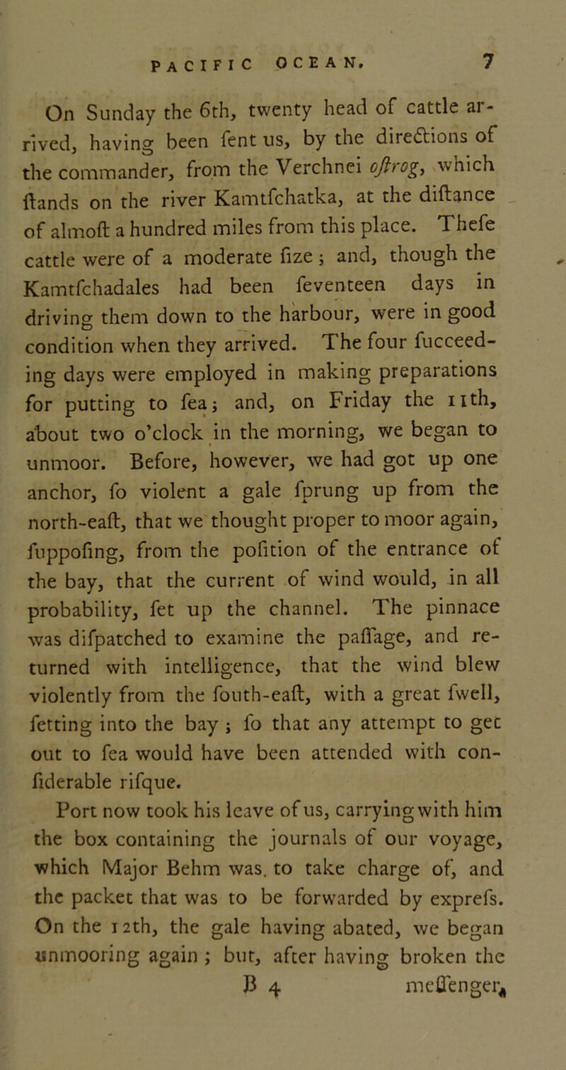 On Sunday the 6th, twenty head of cattle ai - rived, having been fent us, by the directions of the commander, from the Verchnei oftrog, which ftands on the river Kamtfchatka, at the diftance of almoft a hundred miles from this place. Thefe cattle were of a moderate fize ; and, though the Kamtfchadales had been feventeen days in driving them down to the harbour, were in good condition when they arrived. The four fucceed- ing days were employed in making preparations for putting to fea; and, on Friday the nth, about two o’clock in the morning, we began to unmoor. Before, however, we had got up one anchor, fo violent a gale fprung up from the north-eaft, that we thought proper to moor again, fuppofmg, from the pofition of the entrance of the bay, that the current of wind would, in all probability, fet up the channel. The pinnace was difpatched to examine the paffage, and re- turned with intelligence, that the wind blew violently from the fouth-eaft, with a great fwell, fetting into the bay j fo that any attempt to gee out to fea would have been attended with con- fiderable rifque. Port now took his leave of us, carrying with him the box containing the journals of our voyage, which Major Behm was. to take charge of, and the packet that was to be forwarded by exprefs. On the 12th, the gale having abated, we began unmooring again ; but, after having broken the B 4 meffenger*