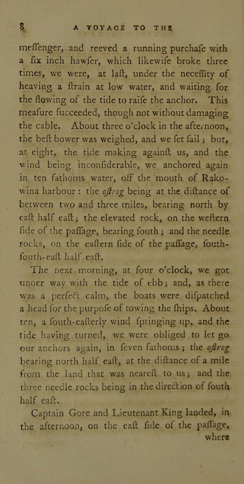 meflenger, and reeved a running purchafe with a fix inch hawfer, which likewife broke three times, we were, at lad, under the neceffity of heaving a drain at low water, and waiting for the flowing of the tide to raife the anchor. This meafure fucceeded, though not without damaging the cable. About three o’clock in the afternoon, the bed bower was weighed, and we fet fail but, at eight, the tide making againd us, and the wind being inconfiderable, we anchored again in ten fathoms water, off' the mouth of Rako- wina harbour : the ojtrog being at the didance of between two and three miles, bearing north by ead half ead j the elevated rock, on the wedern fide of the paffage, bearing fouth j and the needle rocks, on the eadern fide of the paffage, fouth- fouth-ead half ead. The next morning, at four o’clock, we got ■unoer way with the tide of ebb and, as there was a perfeid calm, the boats were difpatched a head for the purpofe of towing the fhips. About ten, a fouth-eaderly wind fpringing up, and the tide having turned, we were obliged to let go our anchors again, in feven fathoms ; the ojircg bearing north half ead, at the didance of a mile from the land that was neared to usj and the three needle rocks being in the direction of fouth half ead. Captain Gore and Lieutenant King landed, in the afternoon, on the ead fide of the paffage, where