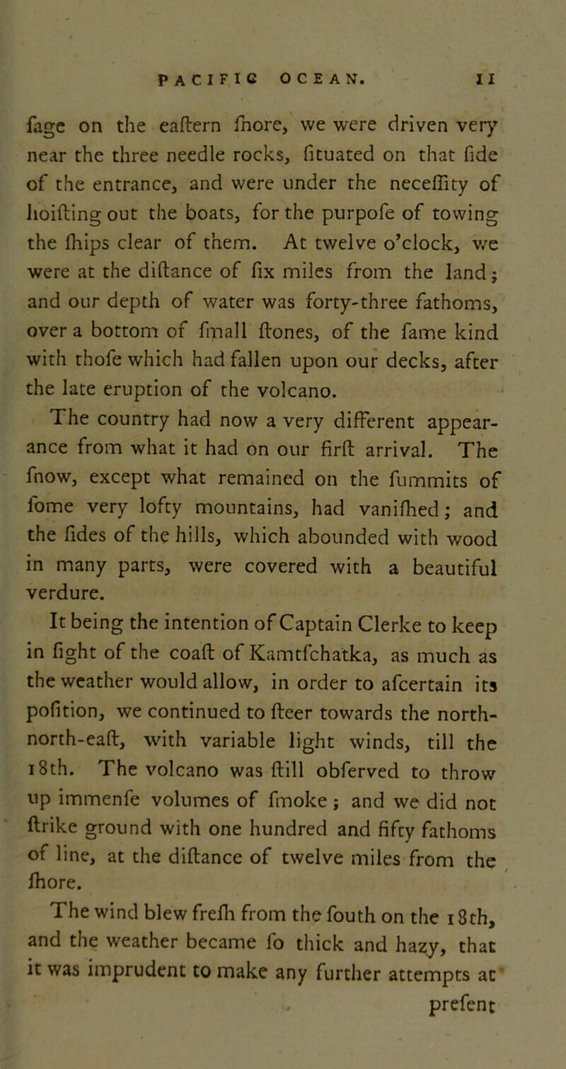 fage on the eaftern fnore, we were driven very near the three needle rocks, fituated on that fide of the entrance, and were under the neceffity of hoifting out the boats, for the purpofe of towing the fhips clear of them. At twelve o’clock, we were at the diftance of fix miles from the land j and our depth of water was forty-three fathoms, over a bottom of finall ftones, of the fame kind with thofe which had fallen upon our decks, after the late eruption of the volcano. The country had now a very different appear- ance from what it had on our firft arrival. The fnow, except what remained on the fummits of lome very lofty mountains, had vanifhed; and the fides of the hills, which abounded with wood in many parts, were covered with a beautiful verdure. It being the intention of Captain Clerke to keep in fight of the coaft of Kamtfchatka, as much as the weather would allow, in order to afcertain its pofition, we continued to fleer towards the north- north-eafl, with variable light winds, till the 18th. The volcano was ftill obferved to throw up immenfe volumes of fmoke; and we did not ftrike ground with one hundred and fifty fathoms of line, at the diftance of twelve miles from the fhore. The wind blew frefh from the fouth on the 18 th, and the weather became fo thick and hazy, that it was imprudent to make any further attempts at prefen t