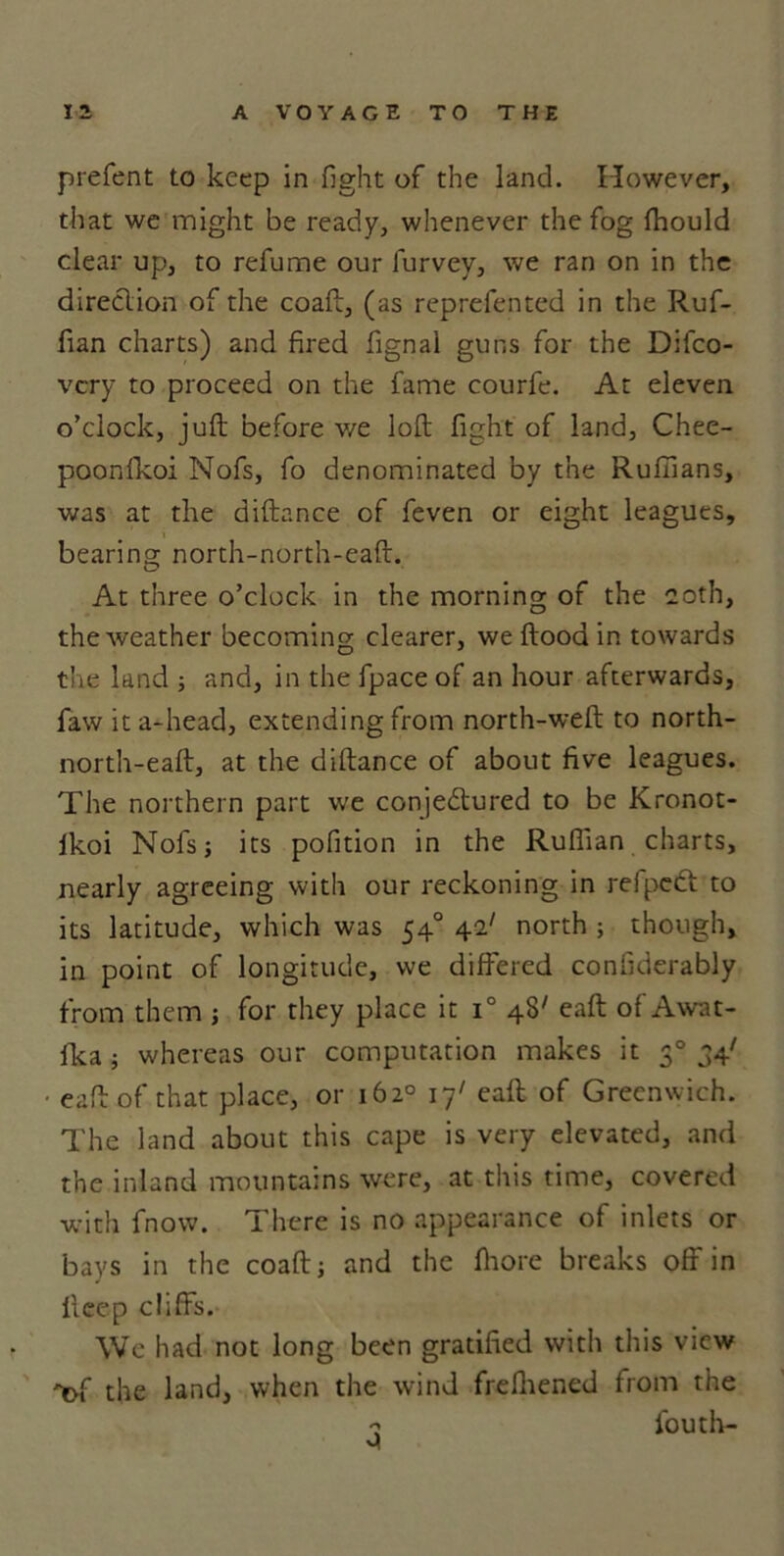 prefent to keep in fight of the land. However, that we might be ready, whenever the fog fhould clear up, to refume our furvey, we ran on in the direction of the coaft, (as reprefen ted in the Ruf- fian charts) and fired fignal guns for the Difco- vcry to proceed on the fame courfe. At eleven o’clock, juft before we loft fight of land, Chee- poonfkoi Nofs, fo denominated by the Ruffians, was at the diftance of feven or eight leagues, bearing north-north-eaft. At three o’clock in the morning of the coth, the weather becoming clearer, we flood in towards the land ; and, in the fpace of an hour afterwards, faw ita-head, extending from north-weft to north- north-eaft, at the diftance of about five leagues. The northern part we conjedlured to be Kronot- lkoi Nofs; its pofition in the Ruffian charts, nearly agreeing with our reckoning in refpetft to its latitude, which was 54° 42/ north ; though, in point of longitude, we differed confiderably from them ; for they place it i° 48' eaft of Awat- fka; whereas our computation makes it 30 34' • eaft of that place, or 162° 17' eaft of Greenwich. The land about this cape is very elevated, and the inland mountains were, at this time, covered with fnow. There is no appearance of inlets or bays in the coaft; and the ftiore breaks off in licep cliffs. We had not long been gratified with this view 'of the land, when the wind frefhened from the 'i fouth-