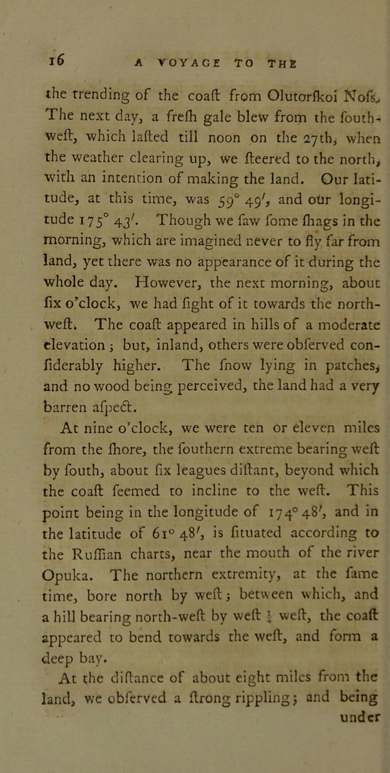 the trending of the coaft from Olutorfkoi Nofs^ The next day, a frefh gale blew from the fouth- weft, which lafted till noon on the 27th, when the weather clearing up, we fleered to the north, with an intention of making the land. Our lati- tude, at this time, was 590 49', and otir longi- tude 1750 43k Though we faw fome fhags in the morning, which are imagined never to fly far from land, yet there was no appearance of it during the whole day. However, the next morning, about fix o’clock, we had fight of it towards the north- wefh The coaft appeared in hills of a moderate elevation ; but, inland, others were oblerved con- fiderably higher. The fnow lying in patches, and no wood being perceived, the land had a very barren afpecft. At nine o’clock, we were ten or eleven miles from the fhore, the fouthern extreme bearing weft by fouth, about fix leagues diftant, beyond which the coaft feemed to incline to the weft. This point being in the longitude of i74°48', and in the latitude of 6i°48', is fituated according to the Ruffian charts, near the mouth of the river Opuka. The northern extremity, at the fame time, bore north by weft; between which, and a hill bearing north-weft by weft £ weft, the coaft appeared to bend towards the weft, and form a deep bay. At the diftance of about eight miles from the land, we obferved a ftrong rippling; and being under