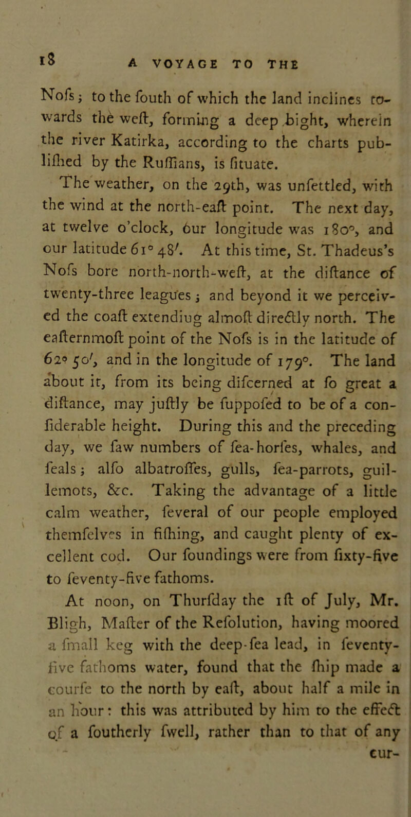 iS Nofs; to the fouth of which the land inclines to- wards the weft, forming a deep bight, wherein the river Katirka, according to the charts pub- lished by the Ruffians, is fituate. The weather, on the 29th, was unfettled, with the wind at the north-eaft point. The next day, at twelve o’clock. Our longitude was 180°, and our latitude 6i° 48'. At this time, St. Thadeus’s Nofs bore north-north-weft, at the diftance of twenty-three leagues •, and beyond it we perceiv- ed the coaft extending almoft diredtly north. The eafternmoft point of the Nofs is in the latitude of 621? 50', and in the longitude of 1790. The land about it, from its being difeerned at fo great a diftance, may juftly be fuppofed to be of a con- fiderable height. During this and the preceding day, we faw numbers of fea-horles, whales, and feals; alfo albatrofles, gulls, fea-parrots, guil- lemots, &c. Taking the advantage of a little calm weather, feveral of our people employed themfelves in fifhing, and caught plenty of ex- cellent cod. Our foundings were from fixty-five to feventy-five fathoms. At noon, on Thurfday the ift of July, Mr. Bligh, Matter of the Refolution, having moored a fmall keg with the deep-fea lead, in feventy- five fathoms water, found that the ftiip made a courfe to the north by eaft, about half a mile in an hour: this was attributed by him to the effedfc of a fouthcrly fwell, rather than to that of any cur-