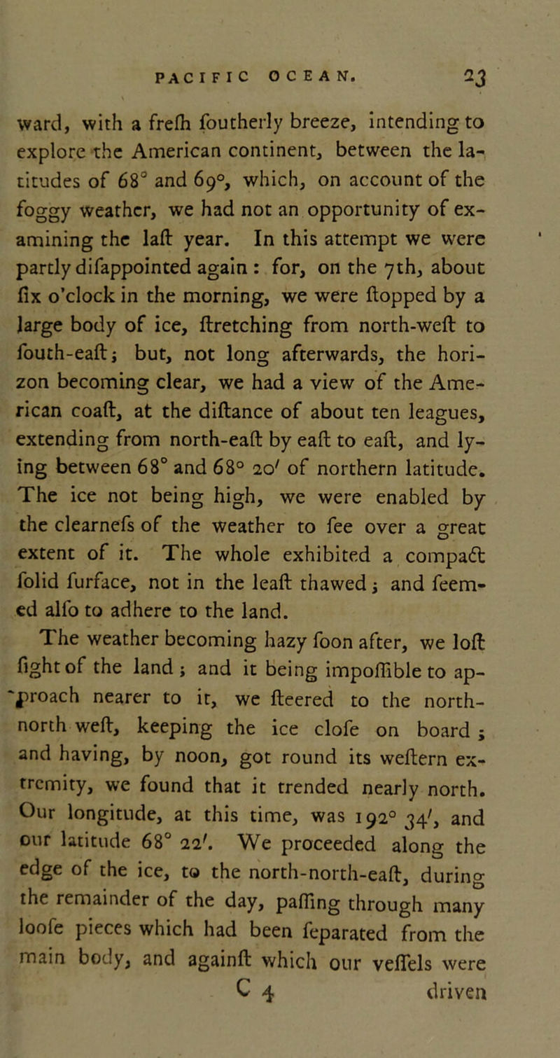 ward, with a frefh foutherly breeze, intending to explore the American continent, between the la- titudes of 68° and 69°, which, on account of the foggy weather, we had not an opportunity of ex- amining the laft year. In this attempt we were partly difappointed again : for, on the 7th, about fix o’clock in the morning, we were flopped by a large body of ice, ftretching from north-weft to fouth-eafti but, not long afterwards, the hori- zon becoming clear, we had a view of the Ame- rican coaft, at the diftance of about ten leagues, extending from north-eaft by eaft to eaft, and ly- ing between 68° and 68° id of northern latitude. The ice not being high, we were enabled by the clearnefs of the weather to fee over a great extent of it. The whole exhibited a compact folid furface, not in the leaft thawed ; and feem- ed alio to adhere to the land. The weather becoming hazy foon after, we loft: fight of the land; and it being impoflible to ap- proach nearer to it, we fleered to the north- north weft, keeping the ice clofe on board ; and having, by noon, got round its weftern ex- tremity, we found that it trended nearly north. Our longitude, at this time, was 1920 34', and our latitude 68° id. We proceeded along the edge of the ice, to the north-north-eaft, during the remainder of the day, palling through many loofe pieces which had been feparated from the main body, and againft which our veflels were C 4 driven