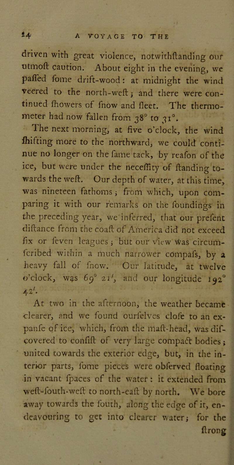 driven with great violence, notwithftanding our utmoft caution. About eight in the evening, we pafied Tome drift-wood: at midnight the wind Veered to the north-weft; and there were con- tinued fhowers of fnow and fleet. The thermo- meter had now fallen from 38° to 310. The next morning, at five o’clock, the wind fhifting more to the northward, we could conti- nue no longer on the fame tack, by reafon of the ice, but were under the necefficy of ftanding to- wards the weft. Our depth of water, at this time, was nineteen fathoms; from which, upon com- paring it with our remarks on the foundings in the preceding year, we inferred, that our prefent diftance from the coaft of America did not exceed fix or ieven leagues ; but our view Was circum- Icribed within a much narrower compafs, by a heavy fall of fnow. Our latitude, at twelve o’clock, w^s 6p° 2i', and our longitude 1920 At two in the afternoon, the weather became clearer, and we found ourlelves dole to an ex- panfe of ice, which, from the maft-head, was dif- covered to confift of very large compad bodies; united towards the exterior edge, but, in the in- terior parts, forrre pieces were obferved floating in vacant fpaces of the water: it extended from weft-fouth-weft to north-eaft by north. We bore away towards the fouth, along the edge of it, en- deavouring to get into clearer water; for the ftrong