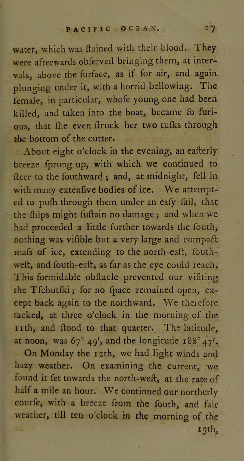 water, which was ftained with their blood. I hey were afterwards oblerved bringing them, at inter- vals, above the furface, as if for air, and again plunging under it, with a horrid bellowing, .The female, in particular, whofe young one had been killed, and taken into the boat, became fo furi- ous, that fhe even ftruck her two tufks through the bottom of the cutter. About eight o’clock in the evening, an eafterly breeze fprung up, with which we continued to fleer to the fouthward ; and, at midnight, fell in with many extenfive bodies of ice. We attempt- ed to pufh through them under an eafy fail, that the fhips might fuftain no damage and when we had proceeded a little further towards the fouth, nothing was vifible but a very large and compadt mafs of ice, extending to the north-eaft, fouth- weft, and fouth-eaft, as far as the eye could reach. This formidable obftacle prevented our vifiting the Tfchutfki; for no fpace remained open, ex- cept back again to the northward. We therefore tacked, at three o’clock in the morning of the nth, and flood to that quarter. The latitude, at noon, was 67° 49', and the longitude i88°47/. On Monday the 12th, we had light winds and hazy weather. On examining the current, we found it fet towards the north-weft, at the rate of half a mile an hour. We continued our northerly courfe, with a breeze from the fouth, and fair weather, till ten o’clock in the morning of the