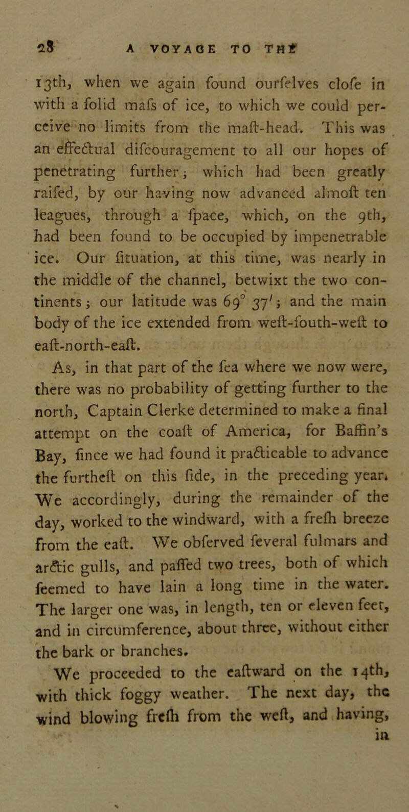 13th, when we again found ourfelves clofe in with a folid mafs of ice, to which we could per- ceive no limits from the mad-head. This was an effectual difcouragement to all our hopes of penetrating further; which had been greatly raifed, by our having now advanced almoft ten leagues, through a fpace, which, on the 9th, had been found to be occupied by impenetrable ice. Our fituation, at this time, was nearly in the middle of the channel, betwixt the two con- , % tinents j our latitude was 69° 377; and the main body of the ice extended from weft-fouth-weft to eaft-north-eaft. As, in that part of the fea where we now were, there was no probability of getting further to the north. Captain Clerke determined to make a final attempt on the coaft of America, for Baffin’s Bay, fince we had found it practicable to advance the furthefl on this fide, in the preceding yean We accordingly, during the remainder of the day, worked to the windward, with a freffi breeze from the eaft. We obferved feveral fulmars and arftic gulls, and paffed two trees, both of which feemed to have lain a long time in the water. The larger one was, in length, ten or eleven feet, and in circumference, about three, without either the bark or branches. We proceeded to the eaftward on the 14th, with thick foggy weather. The next day, the wind blowing freffi from the weft, and having, in