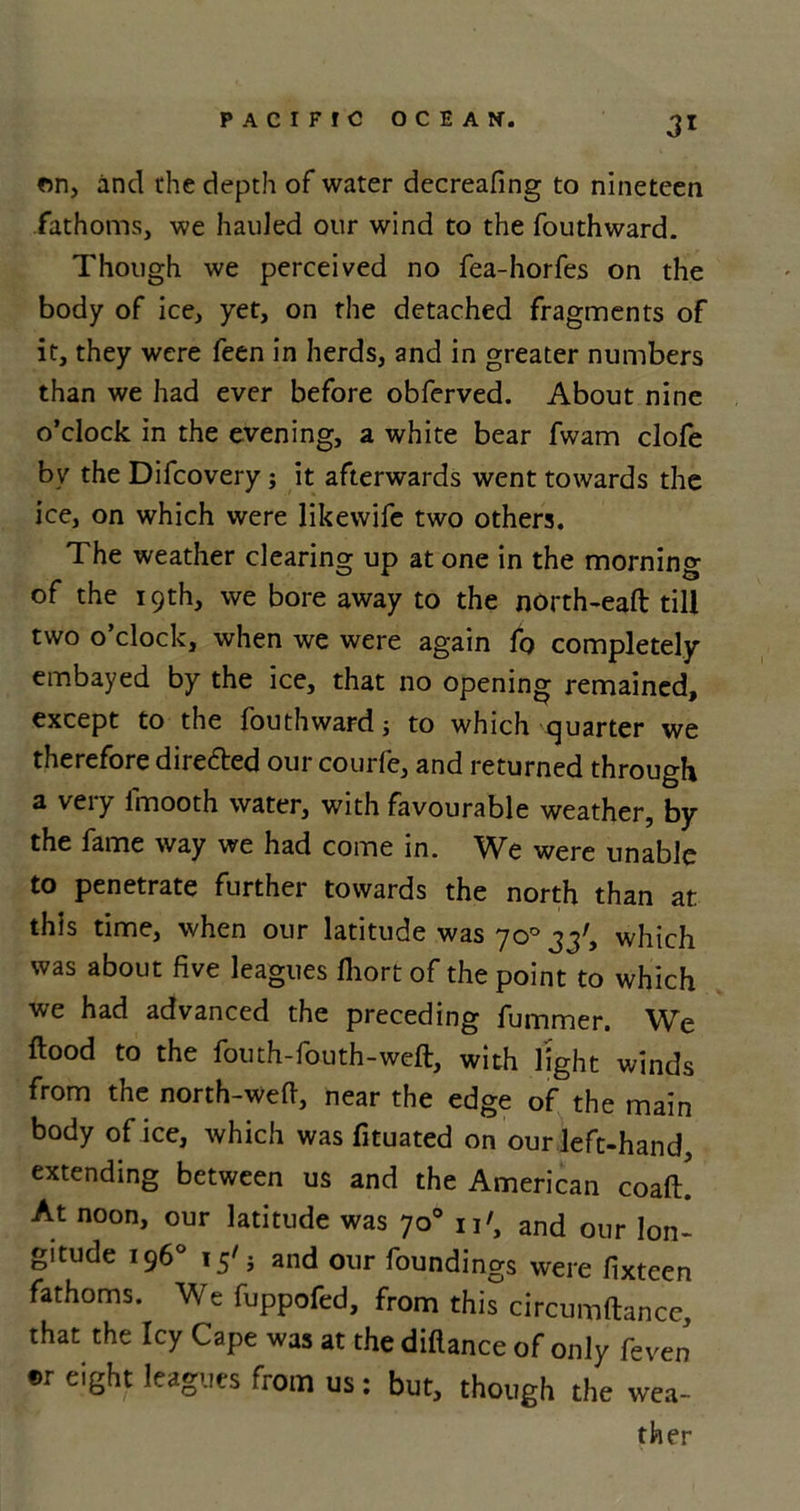 3* on, and the depth of water decreafing to nineteen fathoms, we hauled our wind to the fouthward. Though we perceived no fea-horfes on the body of ice, yet, on the detached fragments of it, they were feen in herds, and in greater numbers than we had ever before obferved. About nine o’clock in the evening, a white bear fwam clofe by the Difcovery; it afterwards went towards the ice, on which were likewife two others. The weather clearing up at one in the morning of the 19th, we bore away to the north-eaft till two o’clock, when we were again fo completely embayed by the ice, that no opening remained, except to the fouthward; to which quarter we therefore direfted our courfe, and returned through a very l'mooth water, with favourable weather, by the fame way we had come in. W^e were unable to penetrate further towards the north than at this time, when our latitude was 70° 33', which was about five leagues Ihort of the point to which we had advanced the preceding fummer. We flood to the fouth-fouth-weft, with light winds from the north-wefi, near the edge of the main body of ice, which was fituated on our left-hand extending between us and the American coaft! At noon, our latitude was 70° 11', and our lon- gitude 196° 15'; and our foundings were fixteen fathoms. Wefuppofed, from this circumftance, that the Icy Cape was at the diflance of only feven er eight leagues from us: but, though the wea-