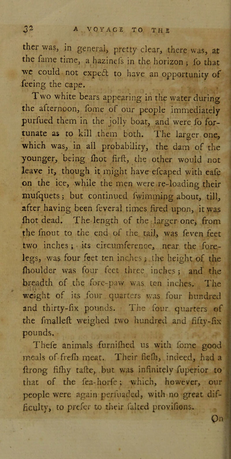 ther was, in general, pretty clear, there was, at the fame time, a hazincfs in the horizon ; lb that we could not exped to have an opportunity of feeing the cape. Two white bears appearing in the water during the afternoon, fome of our people immediately purfued them in the jolly boat, and were fo for- tunate as to kill them both. The larger one, which was, in all probability, the dam of the younger, being Ihot firft, the other would not leave it, though it might have efcaped with eafe on the ice, while the men were re-loading their mufquets; but continued fwimming about, till, after having been feveral times fired upon, it was Ihot dead. The length of the larger one, from the fnout to the end of the tail, was feven feet two inches; its circumference, near the fore- legs, was four feet ten inches; the height of the fhoulder was four feet three inches; and the breadth of the fore-paw was ten inches. The * if weight of its four quarters was four hundred and thirty-fix pounds. The four quarters of the fmalleft weighed two hundred and fifty-fix j pounds. Thefe animals furnifhed us with fome good I meals of frefii meat. Their fiefli, indeed, had a ; ftrong fifhy tafle, but was infinitely fuperior to , that of the fea-horfe; which, however, our 3 people were again pmuaded, with no great dif- J ficulty, to prefer to their faked proyifions.