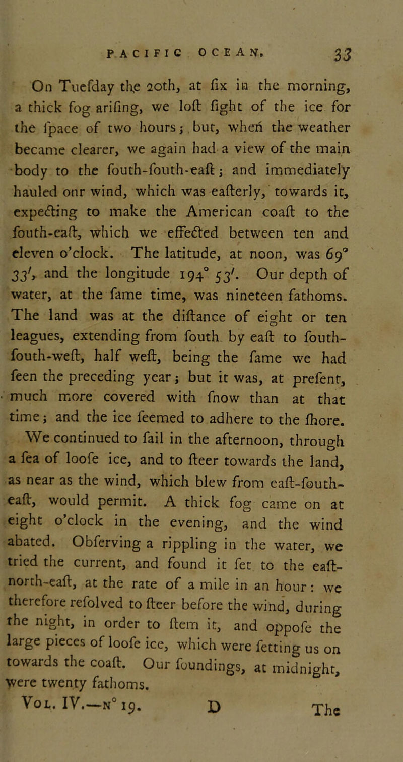 On Tuefday the 20th, at fix in the morning, a thick fog arifing, we loft fight of the ice for the lpace of two hours; but, when the weather became clearer, we again had a view of the main body to the fouth-fouth-eaft; and immediately hauled onr wind, which was eafterly, towards it, expelling to make the American coaft to the fouth-eaft, which we effefted between ten and eleven o’clock. The latitude, at noon, was 69° 33', and the longitude 1940 53'. Our depth of water, at the fame time, was nineteen fathoms. The land was at the diftance of eight or ten leagues, extending from fouth by eaft to fouth- fouth-weft, half weft, being the fame we had feen the preceding year; but it was, at prefent, much more covered with fnow than at that time; and the ice leemed to adhere to the fhore. We continued to fail in the afternoon, through a fea of loofe ice, and to fteer towards the land, as near as the wind, which blew from eaft-fouth- eaft, would permit. A thick fog came on at eight o’clock in the evening, and the wind abated. Obferving a rippling in the water, we tried the current, and found it fet to the eaft- north-eaft, at the rate of a mile in an hour: we therefore refolved to fteer before the wind, during the night, in order to Item it, and oppofe the large pieces of loofe ice, which were fetting us on towards the coaft. Our foundings, at midnight. Were twenty fathoms. VoL. IV. —N0 19.