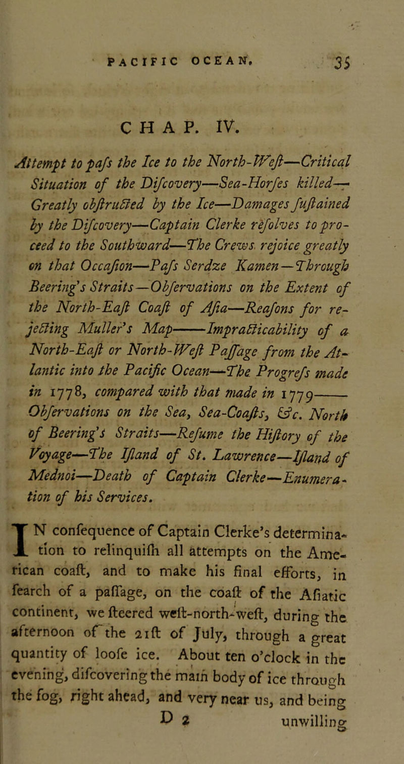 CHAP. IV. Attempt to pafs the Ice to the North-Weft—Critical Situation of the Difcovery—Sea-Horfes killed— Greatly obftrutted by the Ice—Damages fuftained by the Difcovery—Captain Clerke refolves to pro- ceed to the Southward—The Crews rejoice greatly on that Occafton—Pafs Serdze Kamen — Through Beering's Straits—Objervations on the Extent of the North-Eaft Coaft of Afta—Reafons for re- jetting Muller s Map Impratticability of a North-Eaft or North-Weft Pajfage from the At- lantic into the Pacific Ocean—The Progrefs made in 1778, compared with that made in 1779 Obfervations on the Sea, Sea-Coafts3 &amp;c. North of Beering'S Straits—Refume the Hiftory of the Voyage—The Iftand of St. Lawrence—Ijland of Mednoi—Death of Captain Clerke—Enumera- tion of his Services. IN confequence of Captain Clerke’s determina- tion to relinquifli all attempts on the Ame- rican coaft, and to make his final efforts, in fearch of a paflage, on the coaft of the Afiatic continent, we fteered weft-north-weft, during the afternoon of-the 21ft of July, through a great quantity of loofe ice. About ten o’clock in the evening, difcoveringthe mam body of ice through the fog, right ahead, and very near us, and being D 2 unwilling