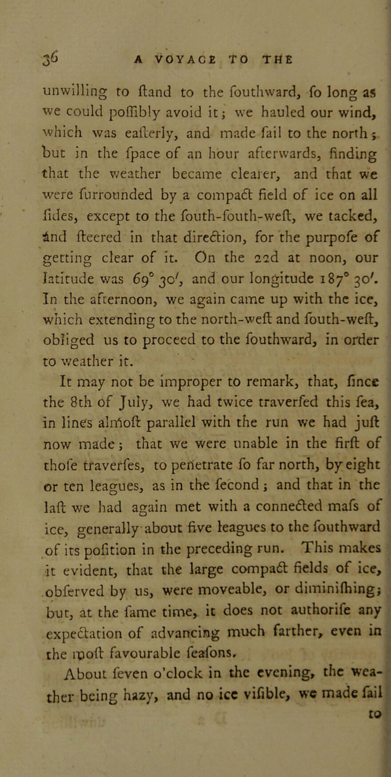 unwilling to (land to the foutlnvard, fo long as we could pofllbly avoid it; we hauled our wind, which was eaderly, and made fail to the north j but in the (pace of an hour afterwards, finding that the weather became clearer, and that we were furrotinded by a compadt field of ice on all fides, except to the fouth-fouth-weft, we tacked, £nd (leered in that diredtion, for the purpofe of getting clear of it. On the 11&amp; at noon, our latitude was 69° 30', and our longitude 187° 30'. In the afternoon, we again came up with the ice, which extending to the north-wed and fouth-wed, obliged us to proceed to the fouthward, in order to weather it. It may not be improper to remark, that, fince the 8th of July, we had twice traverfed this fea, in lines alnAod parallel with the run we had jud now made; that we were unable in the fird of thole traverfes, to penetrate fo far north, by eight or ten leagues, as in the fecond ; and that in the lad we had again met with a connedted mafs of ice, generally about five leagues to the fouthward of its pofition in the preceding run. This makes it evident, that the large compact fields of ice, obferved by us, were moveable, or diminilhing; but, at the lame time, it does not authorife any expectation of advancing much farther, even in the mod favourable feafons. About feven o’clock in the evening, the wea- ther being hazy, and no ice vifible, we made fail to