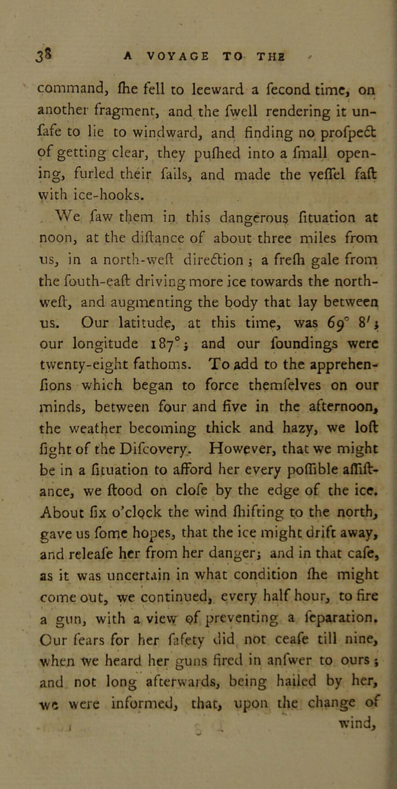 command, fhe fell to leeward a fecond time, on another fragment, and the fwell rendering it un- fafe to 1 ie to windward, and finding no profpedt of getting clear, they pufhed into a fmall open- ing, furled their fails, and made the yefTel faft with ice-hooks. We faw them in this dangerous fituation at noon, at the diftance of about three miles from us, in a north-wed diredtion ; a frefh gale from the fouth-eaft driving more ice towards the north- wed, and augmenting the body that lay between us. Our latitude, at this time, was 69° 8'; our longitude 187% and our foundings were twenty-eight fathoms. To add to the apprehen- fions which began to force themfelves on our minds, between four and five in the afternoon, the weather becoming thick and hazy, we loft fight of the Difcovery. However, that we might be in a fituation to afford her every poffible aflift- ance, we ftood on clofe by the edge of the ice. About fix o’clock the wind fluffing to the north, gave us fome hopes, that the ice might drift away, and releafe her from her danger; and in that cafe, as it was uncertain in what condition fhe might come out, we continued, every half hour, to fire a gun, with a view of preventing a feparation. Cur fears for her fafety did not ceafe till nine, when we heard her guns fired in anfwer to ours ; and not long afterwards, being hailed by her, we were informed, that, upon the change of j , wind.
