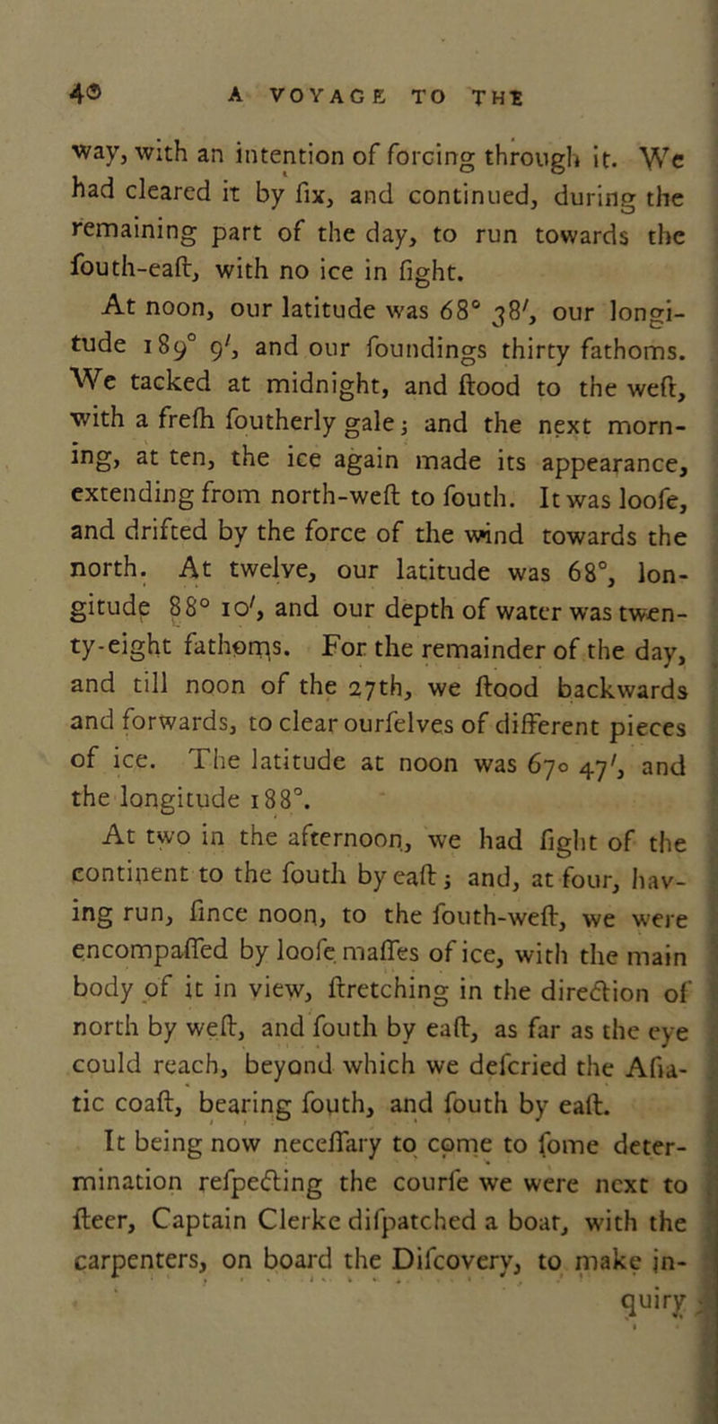 way, with an intention of forcing through it. \Vc had cleared it by fix, and continued, during the remaining part of the day, to run towards the fouth-eaft, with no ice in fight. At noon, our latitude was 68° 38', our longi- tude 189° 9', and our foundings thirty fathoms. AVe tacked at midnight, and ftood to the weft, with a frefh foutherly gale •, and the next morn- ing, at ten, the ice again made its appearance, extending from north-weft to fouth. It was loofe, and drifted by the force of the wind towards the north. At twelve, our latitude was 68°, lon- gitude 88° 1 o', and our depth of water was twen- ty-eight fathoms. For the remainder of the day, and till noon of the 27th, we ftood backwards and forwards, to clear ourfelves of different pieces of ice. The latitude at noon was 670 47', and the longitude 188°. At two in the afternoon, we had fight of the continent to the fouth by eaft; and, at four, hav- ing run, ftnce noon, to the fouth-weft, we were encompaffed by loofe maffes of ice, with the main body of it in view, ftretching in the dire&amp;ion of north by weft, and fouth by eaft, as far as the eye could reach, beyond which we defcried the Afia- tic coaft, bearing fouth, and fouth by eaft. It being now neceffary to come to fome deter- mination refpe&lt;5ling the courle we were next to fteer. Captain Clerke difpatched a boar, with the carpenters, on board the Difcovery, to make jn- * * quiry