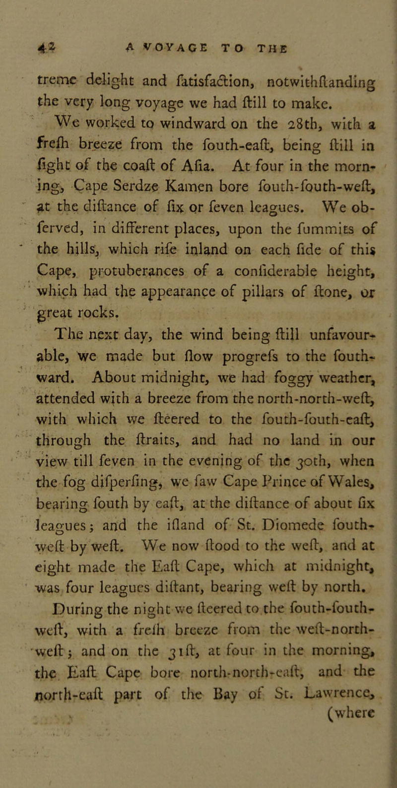 treme delight and fatisfaclion, notwithftanding the very long voyage we had ftill to make. We worked to windward on the 28th, with a frelh breeze from the fouth-eaft, being ftill in fight of the coaft of Afia. At four in the morn- ing, Cape Serdze Kamen bore fouth-fouth-weft, at the diftance of fix or feven leagues. We ob- ferved, in different places, upon the fummits of the hills, which rife inland on each fide of this Cape, protuberances of a coniiderable height, which had the appearance of pillars of ftone, or great rocks. The next day, the wind being ftill unfavour- able, we made but flow progrefs to the fouth- ward. About midnight, we had foggy weather, attended with a breeze from the north-north-weft, with which we fleered to the fouth-fouth-eaft, through the ftraits, and had no land in our view till feven in the evening of the 30th, when the fog difperfing, we faw Cape Prince of Wales, bearing fouth by eaft, at the diftance of about fix leagues; and the ifland of St. Diomede fouth- weft by weft. We now flood to the weft, and at eight made the Eaft Cape, which at midnight, was four leagues diflant, bearing weft by north. During the night we fleered to the fouth-louth- weft, with a freih breeze from the weft-north- weft; and on the 31ft, at four in the morning, the Eaft Cape bore north-north-call, and the norrh-eaft part of the Bay of St. Lawrence, (where