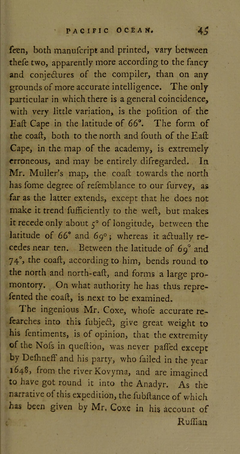 feen, both manufcript and printed, vary between thefe two, apparently more according to the fancy and conjectures of the compiler, than on any grounds of more accurate intelligence. The only particular in which there is a general coincidence, with very little variation, is the pofition of the Eaft Cape in the latitude of 66°. The form of the coaft, both to the north and fouth of the Eaft Cape, in the map of the academy, is extremely erroneous, and may be entirely difregarded. In Mr. Muller’s map, the coaft towards the north has fome degree of refemblance to our furvey, as far as the latter extends, except that he does not make it trend fufficiently to the weft, but makes it recede only about 50 of longitude, between the latitude of 66° and 69°; whereas it atftually re- cedes near ten. Between the latitude of 69° and 740, the coaft, according to him, bends round to the north and north-eaft, and forms a large pro- montory. On what authority he has thus repre- fented the coaft, is next to be examined. T. he ingenious Mr. Coxe, whofe accurate re- fearches into this fubjeCt, give great weight to his fentiments, is of opinion, that the extremity of the Nofs in queftion, was never paffed except by Defhneff and his party, who failed in the year 1648, from the river Kovyma, and are imagined to have got round it into the Anadyr. As the narrative of this expedition, the fubftance of which has been given by Mr, Coxe in his account of