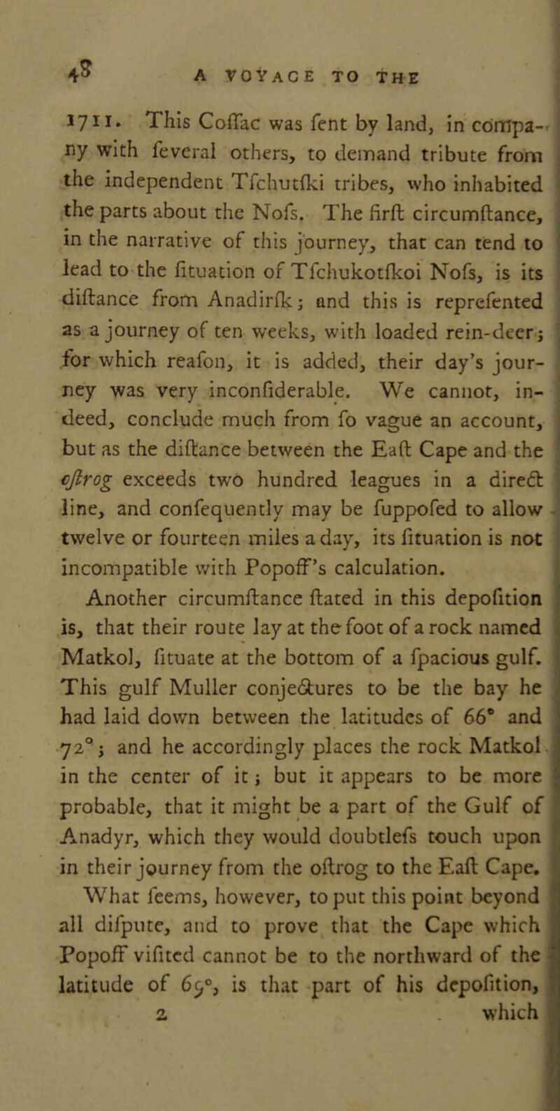 4S 1711. This Coftac was Tent by land, in compa- ny with feveral others, to demand tribute from the independent Tfchutfki tribes, who inhabited the parts about the Nofs. The firft circumftance, in the narrative of this journey, that can tend to lead to the fituation of Tfchukotfkoi Nofs, is its diftance from Anadirfk; und this is reprefented as a journey of ten weeks, with loaded rein-deer j for which reafon, it is added, their day’s jour- ney was very inconfiderable. We cannot, in- deed, conclude much from fo vague an account, but as the diftance between the Eaft Cape and the cjlrog exceeds two hundred leagues in a diredt line, and confequently may be fuppofed to allow twelve or fourteen miles a day, its fituation is not incompatible with Popoff’s calculation. Another circumftance ftated in this depofition is, that their route lay at the foot of a rock named Matkol, fituate at the bottom of a fpacious gulf. This gulf Muller conjectures to be the bay he had laid down between the latitudes of 66° and 72° 5 and he accordingly places the rock Matkol in the center of it j but it appears to be more probable, that it might be a part of the Gulf of Anadyr, which they would doubtlefs touch upon in their journey from the oftrog to the Eaft Cape. What leems, however, to put this point beyond all dilpute, and to prove that the Cape which PopofF vifited cannot be to the northward of the * latitude of 6c,°, is that part of his depofition, 2 which 1